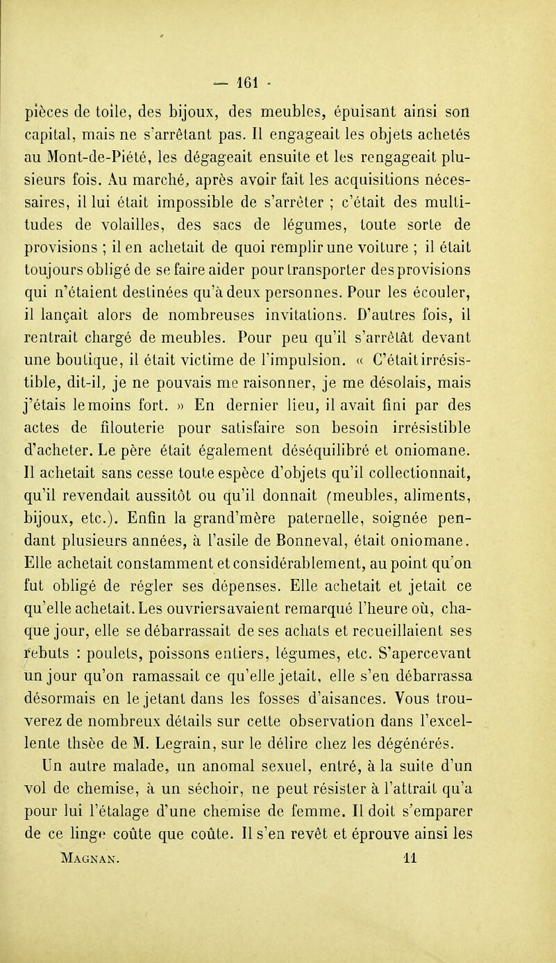 pièces de toile, des bijoux, des meubles, épuisant ainsi son capital, mais ne s'arrêtant pas. Il engageait les objets achetés au Mont-de-Piété, les dégageait ensuite et les rengageait plu- sieurs fois. Au marché, après avoir fait les acquisitions néces- saires, il lui était impossible de s'arrêter ; c'était des multi- tudes de volailles, des sacs de légumes, toute sorte de provisions ; il en achetait de quoi remplir une voiture ; il était toujours obligé de se faire aider pour transporter des provisions qui n'étaient destinées qu'à deux personnes. Pour les écouler, il lançait alors de nombreuses invitations. D'autres fois, il rentrait chargé de meubles. Pour peu qu'il s'arrêtât devant une boutique, il était victime de l'impulsion. (( C'était irrésis- tible, dit-il, je ne pouvais me raisonner, je me désolais, mais j'étais témoins fort. » En dernier lieu, il avait fini par des actes de filouterie pour satisfaire son besoin irrésistible d'acheter. Le père était également déséquilibré et oniomane. Il achetait sans cesse toute espèce d'objets qu'il collectionnait, qu'il revendait aussitôt ou qu'il donnait (meubles, aliments, bijoux, etc.). Enfin la grand'mère paternelle, soignée pen- dant plusieurs années, à l'asile de Bonneval, était oniomane. Elle achetait constamment et considérablement, au point qu'on fut obligé de régler ses dépenses. Elle achetait et jetait ce qu'elle achetait. Les ouvriers avaient remarqué l'heure où, cha- que jour, elle se débarrassait de ses achats et recueillaient ses Rebuts : poulets, poissons entiers, légumes, etc. S'apercevant un jour qu'on ramassait ce qu'elle jetait, elle s'en débarrassa désormais en le jetant dans les fosses d'aisances. Vous trou- verez de nombreux détails sur celte observation dans l'excel- lente thsèe de M. Legrain, sur le délire chez les dégénérés. Un autre malade, un anomal sexuel, entré, à la suite d'un vol de chemise, à un séchoir, ne peut résister à l'attrait qu'a pour lui l'étalage d'une chemise de femme. Il doit s'emparer de ce linge coûte que coûte. Il s'en revêt et éprouve ainsi les Magnan. 11