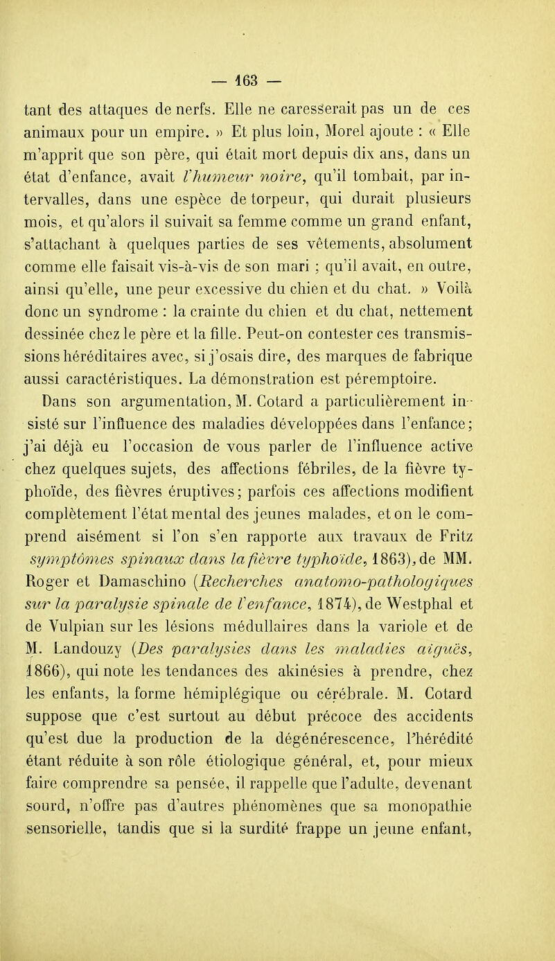 — 463 — tant des attaques de nerfs. Elle ne caresserait pas un de ces animaux pour un empire. » Et plus loin, Morel ajoute : « Elle m'apprit que son père, qui était mort depuis dix ans, dans un état d'enfance, avait l'humeur noire, qu'il tombait, par in- tervalles, dans une espèce de torpeur, qui durait plusieurs mois, et qu'alors il suivait sa femme comme un grand enfant, s'attachant à quelques parties de ses vêtements, absolument comme elle faisait vis-à-vis de son mari : qu'il avait, en outre, ainsi qu'elle, une peur excessive du chien et du chat. » Voilà donc un syndrome : la crainte du chien et du chat, nettement dessinée chez le père et la fille. Peut-on contester ces transmis- sions héréditaires avec, si j'osais dire, des marques de fabrique aussi caractéristiques. La démonstration est péremptoire. Dans son argumentation, M. Cotard a particulièrement in - sisté sur l'influence des maladies développées dans l'enfance; j'ai déjà eu l'occasion de vous parler de l'influence active chez quelques sujets, des affections fébriles, de la fièvre ty- phoïde, des fièvres éruptivcs; parfois ces affections modifient complètement l'état mental des jeunes malades, et on le com- prend aisément si l'on s'en rapporte aux travaux de Fritz symptômes spinaux dans la fièvre typhoïde, 1863), de MM. Roger et Damaschino {Recherches anatomo-pathologiques sur la paralysie spinale de Venfance, 1874), de Westphal et de Vulpian sur les lésions médullaires dans la variole et de M. Landouzy (J)es paralysies dans les maladies aiguës, 1866), qui note les tendances des akinésies à prendre, chez les enfants, la forme hémiplégique ou cérébrale. M. Cotard suppose que c'est surtout au début précoce des accidents qu'est due la production de la dégénérescence, Phérédité étant réduite à son rôle étiologique général, et, pour mieux faire comprendre sa pensée, il rappelle que l'adulte, devenant sourd, n'offre pas d'autres phénomènes que sa monopathie sensorielle, tandis que si la surdité frappe un jeune enfant,