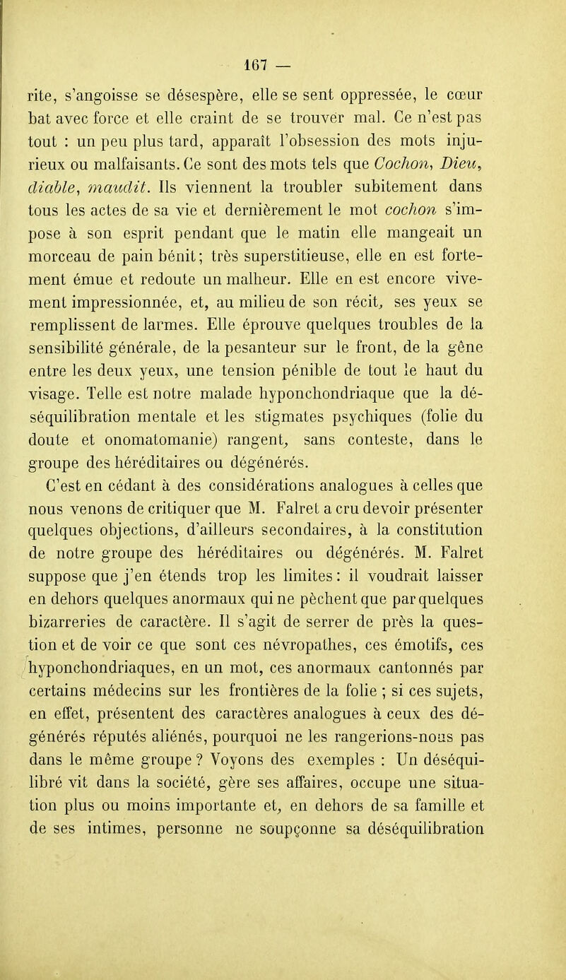 rite, s'angoisse se désespère, elle se sent oppressée, le cœur bat avec force et elle craint de se trouver mal. Ce n'est pas tout : un peu plus tard, apparaît l'obsession des mots inju- rieux ou malfaisants. Ce sont des mots tels que Cochon, Dieu, diable, maudit. Ils viennent la troubler subitement dans tous les actes de sa vie et dernièrement le mot cochon s'im- pose à son esprit pendant que le matin elle mangeait un morceau de pain bénit; très superstitieuse, elle en est forte- ment émue et redoute un malheur. Elle en est encore vive- ment impressionnée, et, au milieu de son récita ses yeux se remplissent de larmes. Elle éprouve quelques troubles de la sensibilité générale, de la pesanteur sur le front, de la gêne entre les deux yeux, une tension pénible de tout le haut du visage. Telle est notre malade hyponchondriaque que la dé- séquilibration mentale et les stigmates psychiques (folie du doute et onomatomanie) rangent^ sans conteste, dans le groupe des héréditaires ou dégénérés. C'est en cédant à des considérations analogues à celles que nous venons de critiquer que M. Falret a cru devoir présenter quelques objections, d'ailleurs secondaires, à la constitution de notre groupe des héréditaires ou dégénérés. M. Falret suppose que j'en étends trop les limites : il voudrait laisser en dehors quelques anormaux qui ne pèchent que par quelques bizarreries de caractère. Il s'agit de serrer de près la ques- tion et de voir ce que sont ces névropathes, ces émotifs, ces hyponchondriaque s, en un mot, ces anormaux cantonnés par certains médecins sur les frontières de la folie ; si ces sujets, en effet, présentent des caractères analogues à ceux des dé- générés réputés aliénés, pourquoi ne les rangerions-nous pas dans le même groupe ? Voyons des exemples : Un déséqui- libré vit dans la société, gère ses affaires, occupe une situa- tion plus ou moins importante et, en dehors de sa famille et de ses intimes, personne ne soupçonne sa déséquilibration