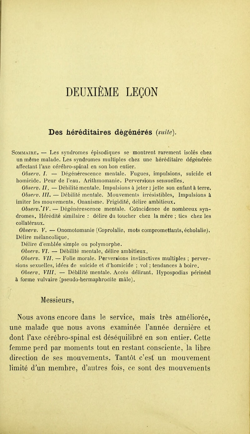 DEUXIÈME LEÇON Des héréditaires dégénérés (suite). Sommaire. — Les syndromes épisodiqucs se montrent rarement isolés chez un même malade. Les syndromes multiples chez une héréditaire dégénérée affectant l'axe cérébro-spinal en son lion entier. Observ. I. — Dégénérescence mentale. Fugues, impulsions, suicide et homicide. Peur de Teau. Arithmomanie. Perversions sensuelles. Observ. II. — Débilité mentale. Impulsions à jeter : jette son enfant à terre. Observ. III. — Débilité mentale. Mouvements irrésistibles, Impulsions à imiter les mouvements. Onanisme. Frigidité, délire ambitieux. Observ.'iV. — Dégénérescence mentale. Coïncidence de nombreux, syn- dromes. Hérédité similaire : délire du toucher chez la mère ; tics chez les collatéraux. Observ. V. — Onomotomanie (Goprolalic, mots compromettants, écholalie). Délire mélancolique. Délire d'emblée simple ou polymorphe. Observ. VI. — Débilité mentale, délire ambitieux. Observ. VII. — Polie morale. Perversions instinctives multiples ; perver- sions sexuelles, idées de suicide et d'homicide ; vol ; tendances à boire. Observ. VIII. — Débilité mentale. Accès délirant. Hypospodias périnéal à forme vulvaire (pseudo-hermaphrodite mâle). r Messieurs, Nous avons encore dans le service, mais très améliorée, une malade que nous avons examinée l'année dernière et dont l'axe cérébro-spinal est déséquilibré en son entier. Cette femme perd par moments tout en restant consciente, la libre direction de ses mouvements. Tantôt c'est un mouvement limité d'un membre, d'autres fois, ce sont des mouvements