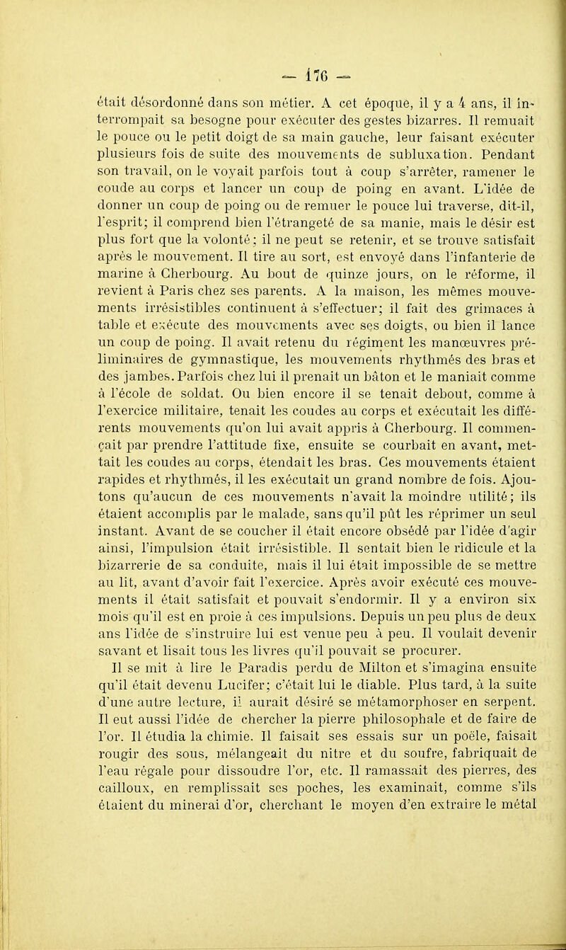 était désordonné dans son métier. A cet époque, il y a 4 ans, il in- terrompait sa besogne pour exécuter des gestes bizarres. Il remuait le pouce ou le petit doigt de sa main gauche, leur faisant exécuter plusieurs fois de suite des mouvements de subluxation. Pendant son travail, on le voyait parfois tout à coup s'arrêter, ramener le coude au corps et lancer un coup de poing en avant. L'idée de donner un coup de poing ou de remuer le pouce lui traverse, dit-il, l'esprit; il comprend bien l'étrange té de sa manie, mais le désir est plus fort que la volonté; il ne peut se retenir, et se trouve satisfait après le mouvement. Il tire au sort, est envoj^é dans l'infanterie de marine à Cherbourg. Au bout de quinze jours, on le réforme, il revient à Paris chez ses parents. A la maison, les mêmes mouve- ments irrésistiljles continuent à s'effectuer; il fait des grimaces à table et exécute des mouvements avec ses doigts, ou bien il lance un coup de poing. Il avait retenu du régiment les manœuvres pré- liminaires de gymnastique, les mouvements rhythmés des bras et des jambes. Parfois chez lui il prenait un bâton et le maniait comme à l'école de soldat. Ou bien encore il se tenait debout, comme à l'exercice militaire, tenait les coudes au corps et exécutait les diffé- rents mouvements qu'on lui avait appris à Cherbourg. Il commen- çait par prendre l'attitude fixe, ensuite se courbait en avant, met- tait les coudes au corps, étendait les bras. Ces mouvements étaient rapides et rhythmés, il les exécutait un grand nombre de fois. Ajou- tons qu'aucun de ces mouvements n'avait la moindre utilité; ils étaient accomplis par le malade, sans qu'il pût les réprimer un seul instant. Avant de se coucher il était encore obsédé par l'idée d'agir ainsi, l'impulsion était irrésistible. Il sentait bien le ridicule et la bizarrerie de sa conduite, mais il lui était impossible de se mettre au lit, avant d'avoir fait l'exercice. Après avoir exécuté ces mouve- ments il était satisfait et pouvait s'endormir. Il y a environ six mois qu'il est en proie à ces impulsions. Depuis un peu plus de deux ans l'idée de s'instruire lui est venue peu à peu. Il voulait devenir savant et lisait tous les livres qu'il pouvait se procurer. Il se mit à lire le Paradis perdu de Milton et s'imagina ensuite qu'il était devenu Lucifer; c'était lui le diable. Plus tard, à la suite d'une autre lecture, il aurait désiré se métamorphoser en serpent. Il eut aussi l'idée de chercher la pierre philosophale et de faire de l'or. Il étudia la chimie. Il faisait ses essais sur un poêle, faisait rougir des sous, mélangeait du nitre et du soufre, fabriquait de l'eau régale pour dissoudre l'or, etc. Il ramassait des pierres, des cailloux, en remplissait ses poches, les examinait, comme s'ils étaient du minerai d'or, cherchant le moyen d'en extraire le métal