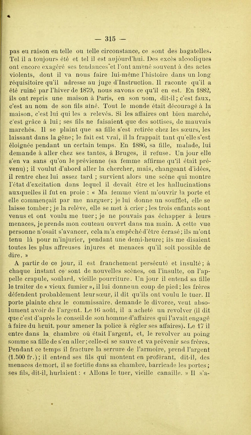 pas eu raison en telle ou telle circonstance, ce sont des bagatelles. Tel il a toujours été et tel il est aujourd'hui. Des excès alcooliques ont encore exagéré ses tendances'et l'ont amené souvent à des actes violents, dont il va nous faire lui-même l'histoire dans un long réquisitoire qu'il adresse au juge d'Instruction. Il raconte qu'il a été ruiné par l'hiver de 1879, nous savons ce qu'il en est. En 1882, ils ont repris une maison à Paris, en son nom, dit-il; c'est faux, c'est au nom de son fils aîné. Tout le monde était découragé à la maison, c'est lui qui les a relevés. Si les affaires ont bien marché, c'est grîice à lui ; ses fils ne faisaient que des sottises, de mauvais marchés. Il se plaint que sa fille s'est retirée chez les sœurs, les laissant dans la gêne; le fait est vrai, il la frappait tant qu'elle s'est éloignée pendant un certain temps. En 188C, sa fille, malade, lui demande à aller chez ses tantes, à Bruges, il refuse. Un jour elle s'en va sans qu'on le prévienne (sa femme affirme qu'il était pré- venu) ; il voulut d'abord aller la chercher, mais, changeant d'idées, il rentre chez lui assez tard ; survient alors une scène qui montre l'état d'excitation dans lequel il devait être et les hallucinations auxquelles il fut en proie : « Ma femme vient m'ouvrir la porte et elle commençait par me narguer; je lui donne un soufflet, elle se laisse tomber; je la relève, elle se met à crier ; les trois enfants sont venus et ont voulu me tuer; je ne pouvais pas échapper à leurs menaces, je prends mon couteau ouvert dans ma main. A cette vue personne n'osait s'avancer, cela m'a empêché d'être écrasé; ils m'ont tenu là pour m'injurier, pendant une demi-heure; ils me disaient toutes les plus affreuses injures et menaces qu'il soit possible de dire. » A partir de ce jour, il est franchement persécuté et insulté; à chaque instant ce'sont de nouvelles scènes, on l'insulte, on l'ap- pelle crapule, soulard, vieille pourriture. Un jour il entend sa fille le traiter de « vieux fumier », il lui donneun coup de pied; les frères défendent probablement leursœur, il dit qu'ils ont voulu le tuer. Il porte plainte chez le commissaire, demande le divorce, veut abso- lument avoir de l'argent. Le 16 aotit, il a acheté un revolver (il dit que c'est d'après le conseil de son homme d'affaires qui l'avait engagé à faire du bruit, pour amener la police à régler ses affaires). Le 17 il entre dans la. chambre où était l'argent, et, le revolver au poing somme sa fille de s'en aller ; celle-ci se sauve et va prévenir ses frères. Pendant ce temps il fracture la serrure de l'armoire, prend l'argent (1.500 fr.); il entend ses fils qui montent en proférant, dit-il, des menaces de mort, il se fortifie dans sa chambre, barricade les portes ; ses fils, dit-il, hurlaient : « Allons le tuer, vieille canaille. » Il s'a-