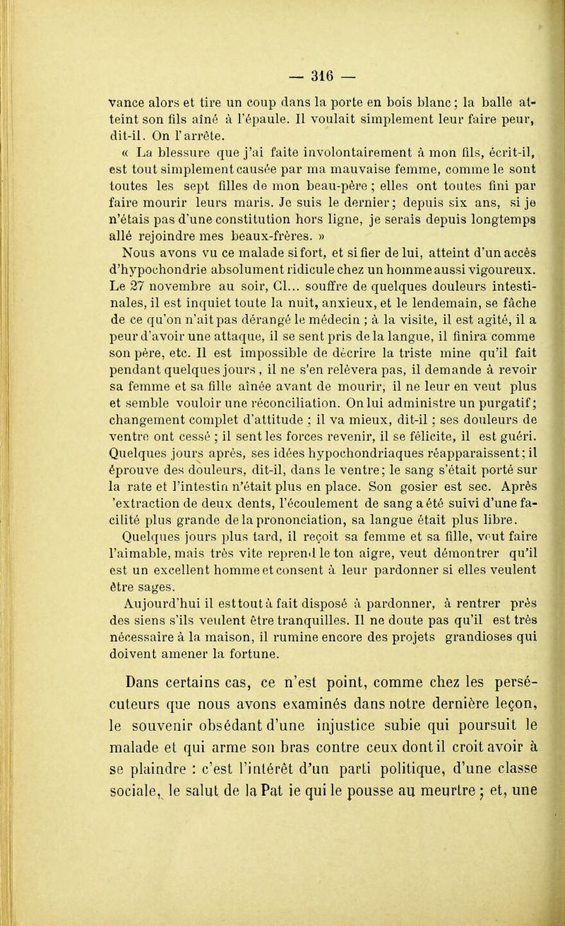 vance alors et tire un coup dans la porte en bois blanc ; la balle at- teint son fils aîné à l'épaule. Il voulait simplement leur faire peur, dit-il. On l'arrête. « La blessui-e que j'ai faite involontairement à mon fils, écrit-il, est tout simplement causée par ma mauvaise femme, comme le sont toutes les sept filles de mon beau-pére ; elles ont toutes fini par faire mourir leurs maris. Je suis le dernier; depuis six ans, si je n'étais pas d'une constitution hors ligne, je serais depuis longtemps allé rejoindre mes beaux-frères. » Nous avons vu ce malade sifort, et si fier de lui, atteint d'un accès d'hypochondrie absolument ridicule chez un homme aussi vigoureux. Le 27 novembre au soir, Gl... souffre de quelques douleurs intesti- nales, il est inquiet toute la nuit, anxieux, et le lendemain, se fâche de ce qu'on n'ait pas dérangé le médecin ; à la visite, il est agité, il a peur d'avoir une attaque, il se sent pris de la langue, il finira comme son père, etc. Il est impossible de décrire la triste mine qu'il fait pendant quelques jours , il ne s'en relèvera pas, il demande à revoir sa femme et sa fille aînée avant de mourir, il ne leur en veut plus et semble vouloir une réconciliation. On lui administre un purgatif; changement complet d'attitude ; il va mieux, dit-il ; ses douleurs de ventre ont cessé ; il sent les forces revenir, il se félicite, il est guéri. Quelques jours après, ses idées hypochondriaques réapparaissent; il éprouve des douleurs, dit-il, dans le ventre; le sang s'était porté sur la rate et l'intestin n'était plus en place. Son gosier est sec. Après 'extraction de deux dents, l'écoulement de sang a été suivi d'une fa- cilité plus grande de la prononciation, sa langue était plus libre. Quelques jours plus tard, il reçoit sa femme et sa fille, veut faire l'aimable, mais très vite reprend le ton aigre, veut démontrer qu'il est un excellent homme et consent à leur pardonner si elles veulent être sages. Aujourd'hui il esttoutà fait disposé à pardonner, à rentrer près des siens s'ils veulent être tranquilles. Il ne doute pas qu'il est très nécessaire à la maison, il rumine encore des projets grandioses qui doivent amener la fortune. Dans certains cas, ce n'est point, comme chez les persé- cuteurs que nous avons examinés dans notre dernière leçon, le souvenir obsédant d'une injustice subie qui poursuit le malade et qui arme son bras contre ceux dont il croit avoir à se plaindre : c'est l'intérêt d'un parti politique, d'une classe sociale, le salut de la Pat ie qui le pousse au meurtre ; et, une