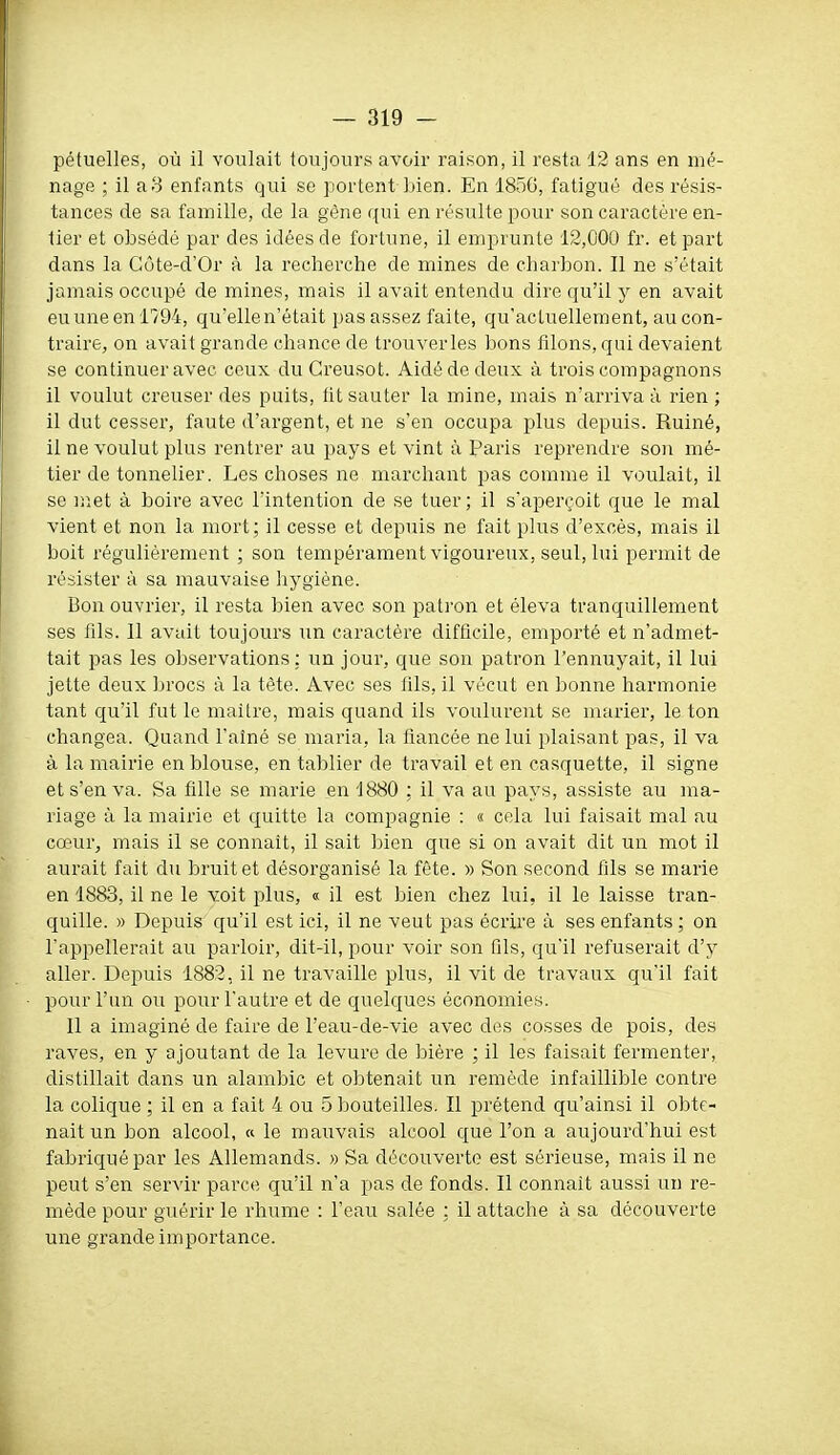 pétuelles, où il voulait toujours avoir raison, il resta 12 ans en mé- nage ; il a3 enfants qui se portent liien. En 18ÔG, fatigué des résis- tances de sa famille, de la gène qui en résulte pour son caractère en- tier et obsédé par des idées de fortune, il emprunte 12,000 fr. et part dans la Gùte-d'Or à la recherche de mines de charbon. Il ne s'était jamais occupé de mines, mais il avait entendu dire qu'il y en avait euuneenl794, qu'elle n'était pas assez faite, qu'actuellement, au con- traire, on avait grande chance de trouverles bons filons, qui devaient se continuer avec ceux duGreusot. Aidé de deux à trois compagnons il voulut creuser des puits, lit sauter la mine, mais n'arriva à rien ; il dut cesser, faute d'argent, et ne s'en occupa plus depuis. Ruiné, il ne voulut plus rentrer au pays et vint à Paris reprendre son mé- tier de tonnelier. Les choses ne marchant pas comme il voulait, il se met à boire avec l'intention de se tuer ; il s'aperçoit que le mal vient et non la mort ; il cesse et depuis ne fait plus d'excès, mais il boit régulièrement ; son tempérament vigoureux, seul, lui permit de résister à sa mauvaise Iiygiène. Bon ouvrier, il resta bien avec son patron et éleva tranquillement ses fils. Il avait toujours un caractère difficile, emporté et n'admet- tait pas les observations: un jour, que son patron l'ennuyait, il lui jette deux brocs à la tête. Avec ses fils, il vécut en bonne harmonie tant qu'il fut le maître, mais quand ils voulurent se marier, le ton changea. Quand l'aîné se maria, la fiancée ne lui plaisant pas, il va à la mairie en blouse, en tablier de travail et en casquette, il signe et s'en va. Sa fille se marie en 1880 : il va au pays, assiste au ma- riage à la mairie et quitte la compagnie : « cela lui faisait mal au cœur, mais il se connaît, il sait ])ien que si on avait dit un mot il aurait fait du bruit et désorganisé la fête. » Son second fils se marie en 1883, il ne le voit plus, « il est bien chez lui, il le laisse tran- quille. » Depuis qu'il est ici, il ne veut pas écrire à ses enfants ; on l'appellerait au parloir, dit-il, pour voir son fils, qu'il refuserait d'y aller. Depuis 1882, il ne travaille plus, il vit de travaux qu'il fait pour l'un ou pour l'autre et de quelques économies. Il a imaginé de faire de l'eau-de-vie avec des cosses de pois, des raves, en y ajoutant de la levure de bière ; il les faisait fermenter, distillait dans un alambic et obtenait un remède infaillible contre la colique ; il en a fait 4 ou 5 bouteilles. Il prétend qu'ainsi il obte- nait un bon alcool, « le mauvais alcool que l'on a aujourd'hui est fabriqué par les Allemands. » Sa découverte est sérieuse, mais il ne peut s'en servir parce qu'il n'a pas de fonds. Il connaît aussi un re- mède pour guérir le rhume : l'eau salée : il attache à sa découverte une grande importance.