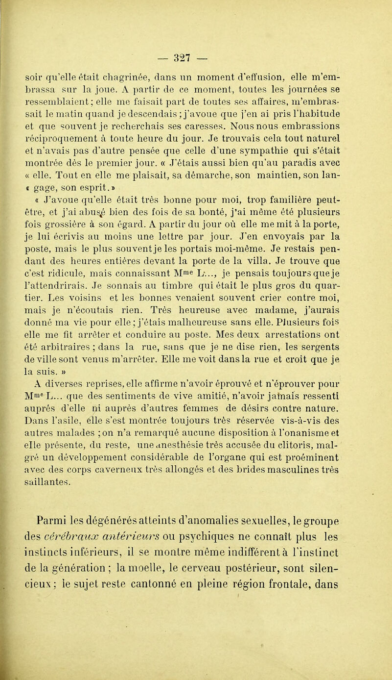 soir qu'elle était chagrinée, dans un moment d'effusion, elle m'em- brassa sur la joue. A partir de ce moment, toutes les journées se ressemblaient; elle me faisait part de toutes ses affaires, m'embras- sait le matin quand je descendais ; j'avoue que j'en ai pris l'habitude et que souvent je recherchais ses caresses. Nous nous embrassions réciproquement à toute heure du jour. Je trouvais cela tout naturel et n'avais pas d'autre pensée que celle d'une sympathie qui s'était montrée dès le premier jour. « .J'étais aussi bien qu'au paradis avec a elle. Tout en elle me plaisait, sa démarche, son maintien, son lan- t gage, son esprit.» « J'avoue qu'elle était très bonne pour moi, trop familière peut- être, et j'ai abus-^é bien des fois de sa bonté, j'ai même été plusieurs fois grossière à son égard. A partir du jour où elle me mit à la porte, je lui écrivis au moins une lettre par jour. J'en envoyais par la poste, mais le plus souvent je les portais moi-même. Je restais pen- dant des heures entières devant la porte de la villa. Je trouve que c'est ridicule, mais connaissant Mie h:.., je pensais toujours que je l'attendrirais. Je sonnais au timbre qui était le plus gros du quar- tier. Les voisins et les bonnes venaient souvent crier contre moi, mais je n'écoutais rien. Très heureuse avec madame, j'aurais donné ma vie pour elle; j'étais malheureuse sans elle. Plusieurs fois elle me fit arrêter et conduire au poste. Mes deux arrestations ont été arbitraires ; dans la rue, sans que je ne dise rien, les sergents de ville sont venus m'arrêter. Elle me voit dans la rue et croit que je la suis. » A diverses reprises, elle affirme n'avoir éprouvé et n'éprouver pour Mni^ L... que des sentiments de vive amitié, n'avoir jamais ressenti auprès d'elle ni auprès d'antres femmes de désirs contre nature. Dans l'asile, elle s'est montrée toujours très réservée vis-à-vis des autres malades ;on n'a remarqué aucune disposition à l'onanisme et elLe présente, du reste, une duesthèsie très accusée du clitoris, mal- gré un développement considérable de l'organe qui est proéminent avec des corps caverneux très allongés et des brides masculines très saillantes. Parmi les dégénérés atteints d'anomalies sexuelles, le groupe des cérébr^iux antérieurs ou psychiques ne connaît plus les instincts inférieurs, il se montre même indifférent à l'instinct de la génération ; la moelle, le cerveau postérieur, sont silen- cieux : le sujet reste cantonné en pleine région frontale, dans