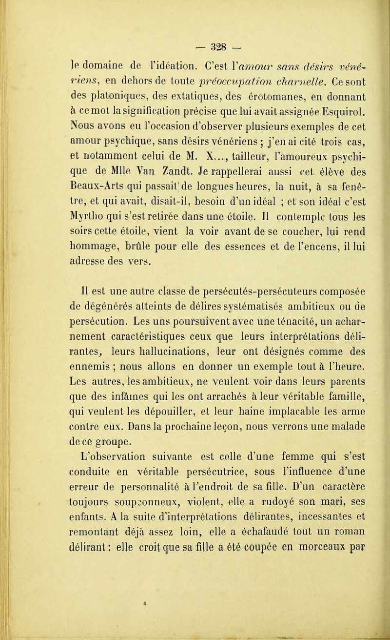 le domaine de l'idéation. C'est Va)720ur sans désirs véné- riens, en dehors de toute préoccupatwn charnelle. Ce sont des platoniques, des extatiques, des érotomanes, en donnant h ce mot la signification précise que lui avait assignée Esquirol. Nous avons eu l'occasion d'observer plusieurs exemples de cet amour psychique, sans désirs vénériens ; j'en ai cité trois cas, et notamment celui de M. X.,., tailleur, l'amoureux psychi- que de Mlle Van Zandt. Je rappellerai aussi cet élève des Beaux-Arts qui passait'de longues heures, la nuit, à sa fenê- tre, el qui avait, disait-il, besoin d'un idéal ; et son idéal c'est Myrlho qui s'est retirée dans une étoile. Il conlemplc tous les soirs celte étoile, vient la voir avant de se coucher, lui rend hommage, brûle pour elle des essences et de l'encens, il lui adresse des vers. Il est une autre classe de persécutés-persécuteurs composée de dégénérés atteints de délires systématisés ambitieux ou de persécution. Les uns poursuivent avec une ténacité, un achar- nement caractéristiques ceux que leurs interprétations déli- ranteSj leurs hallucinations, leur ont désignés comme des ennemis ; nous allons en donner un exemple tout à l'heure. Les autres, les ambitieux, ne veulent voir dans leurs parents que des infâmes qui les ont arrachés à leur véritable famille, qui veulent les dépouiller, et leur haine implacable les arme contre eux. Dans la prochaine leçon, nous verrons une malade de ce groupe. L'observation suivante est colle d'une femme qui s'est conduite en véritable persécutrice, sous l'influence d'une erreur de personnalité à l'endroit de sa fille. D'un caractère toujours soupçonneux, violent, elle a rudoyé son mari, ses enfants. A la suite d'interprétations délirantes, incessantes et remontant déjà assez loin, elle a échafaudé tout un roman délirant; elle croit que sa fille a été coupée en morceaux par