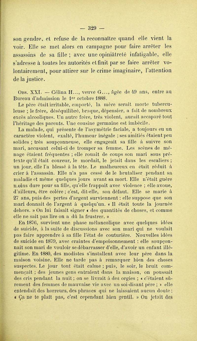 son gendre, et refuse de la reconnaître quand elle vient la voir. Elle se met alors en campagne pour faire arrêter les assassins de sa fille ; avec une opiniâtreté infatigable, elle s'adresse à toutes les autorités et finit par se faire arrêter vo- lontairement, pour attirer sur le crime imaginaire, l'attention de la justice. Obs. XXI. — Gélina H..., veuve G..., âgée de 49 ans, entre au Bureau d'admission le 1er octobre 1888. Le père était irritable, emi^orté, la mère serait morte tubercu- leuse ; le frère, déséquilibré, braque, dépensier, a fait de nombreux excès alcooliques. Un autre frère, très violent, aurait accaparé tout l'héritage des parents. Une cousine germaine est imbécile. La malade, qui présente de l'asymétrie faciale, a toujours eu un caractère violent, exalté, l'humeur inégale ; ses amitiés étaient peu solides ; très soupçonneuse, elle engageait sa fille à suivre son mai'i, accusant celui-ci de tromper sa femme. Les scènes de mé- nage étaient fréquentes ; elle rouait de coups son mari sous pré- texte qu'il était coureur, le mordait, le jetait dans les escaliers; un jour, elle l'a blessé à la tête. Le malheureux en était réduit à crier à l'assassin. Elle n'a pas cessé de le brutaliser pendant sa maladie et même quelques jours avant sa mort. Elle n'était guère n.oins dure pour sa fille, qu'elle frappait avec violence ; elle avoue, d'ailleurs, être colère ; c'est, dit-elle, son défaut. Elle se marie à 27 ans, puis des pertes d'argent surviennent : elle suppose que son mari donnait de l'argent à quelqu'un. « Il était toute la journée dehors. » On lui faisait signer t des quantités de choses, et comme elle ne sait pas lire on a dû la frustrer. » En 1876, survient une phase mélancolique avec quelques idées de suicide, à la suite de discussions avec son mari qui ne voulait pas faire apprendre à sa fille l'état de couturière. Nouvelles idées de suicide en 1879, avec craintes d'empoisonnement : elle soupçon- nait son mari de vouloir se débarrasser d'elle, d'avoir un enfant illé- gitime. En 1880, des modistes s'installent avec leur père dans la maison voisine. Elle ne tarde pas à remarquer bien des choses suspectes. Le jour tout était calme ; puis, le soir, le bruit com- mençait ; des jeunes gens entraient dans la maison, on poussait des cris pendant la nuit ; on se livrait à des orgies ; « c'étaient sû- rement des femmes de mauvaise vie avec un soi-disant père ; » elle entendait des horreurs, des phrases qui ne laissaient aucun doute; s Ça ne te plaît pas, c'est cependant bien gentil, » On jetait des i
