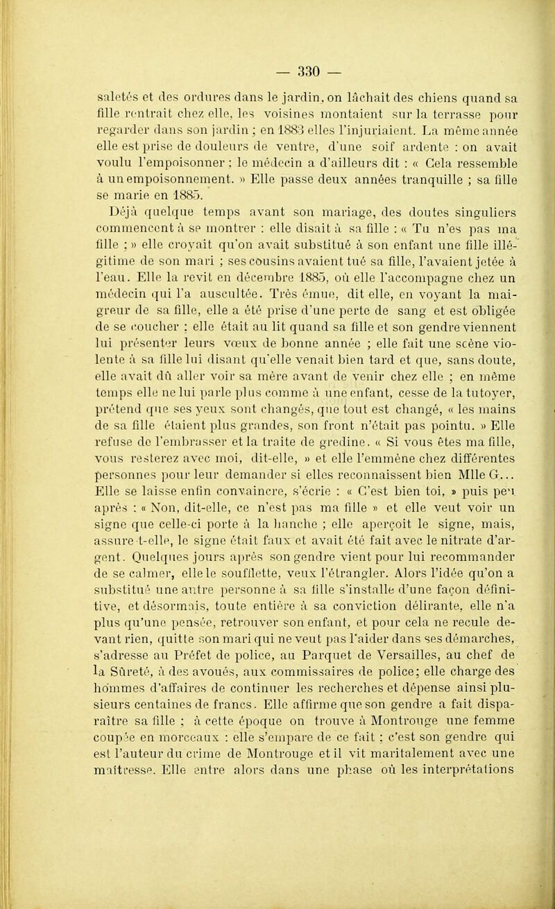 saletés et des ordures dans le jardin, on lâchait des chiens quand sa fille rentrait chez elle, les voisines montaient sur la terrasse pour regarder dans son jardin ; en 1883 elles l'injuriaient. La même année elle est prise de douleurs de ventre, d'une soif ardente : on avait voulu l'empoisonner ; le médecin a d'ailleurs dit : « Gela ressemble à un empoisonnement. » Elle passe deux années tranquille ; sa fille se marie en 1885. Déjà quelque temps avant sou mariage, des doutes singuliers commencent à se montrer : elle disait à sa fille : « Tu n'es pas ma fille ; » elle croyait qu'on avait substitué à son enfant une fille illé- gitime de son mari ; ses cousins avaient tué sa fille, l'avaient jetée à l'eau. Elle la revit en décembre 1885, où elle l'accompagne chez un médecin qui l'a auscultée. Très émue, dit elle, en voyant la mai- greur de sa fille, elle a été prise d'une perte de sang et est obligée de se coucher : elle était au lit quand sa fille et son gendre viennent lui présenter leurs vœux de bonne année ; elle fait une scène vio- lente à sa fille lui disant qu'elle venait bien tard et que, sans doute, elle avait dû aller voir sa mère avant de venir chez elle ; en même temps elle ne lui parle plus comme à une enfant, cesse de la tutoyer, prétend que ses yeux sont changés, que tout est changé, « les mains de sa fille étaient plus grandes, son front n'était pas pointu. » Elle refuse do l'embrasser et la traite de gredine. « Si vous êtes ma fille, vous resterez avec moi, dit-elle, » et elle l'emmène chez différentes personnes pour leur demander si elles reconnaissent bien Mlle G... Elle se laisse enfin convaincre, s'écrie : « C'est bien toi, d puis pe'i après : « Non, dit-elle, ce n'est pas ma fille » et elle veut voir un signe que celle-ci porte à la lianche ; elle aperçoit le signe, mais, assure-t-elle, le signe était faux et avait été fait avec le nitrate d'ar- gent. Quelques jours après son gendre vient pour lui recommander de se calmer, elle le soufflette, veux l'étrangler. Alors l'idée qu'on a substitué une autre personne à sa fille s'installe d'une façon défini- tive, et désormais, toute entière à sa conviction délirante, elle n'a plus qu'une pensée, retrouver son enfant, et pour cela ne recule de- vant rien, quitte son mari qui ne veut pas l'aider dans ses démarches, s'adresse au Préfet de police, au Parquet de Versailles, au chef de la Sûreté, à des avoués, aux commissaires de police; elle charge des hommes d'affaires de continuer les recherches et dépense ainsi plu- sieurs centaines de francs. Elle affirme que son gendre a fait dispa- raître sa fille ; à cette époque on trouve à Montrouge une femme couple en morceaux : elle s'empare de ce fait ; c'est son gendre qui est l'auteur du crime de Montrouge et il vit maritalement avec une maîtresse. Elle entre alors dans une phase où les interprétations