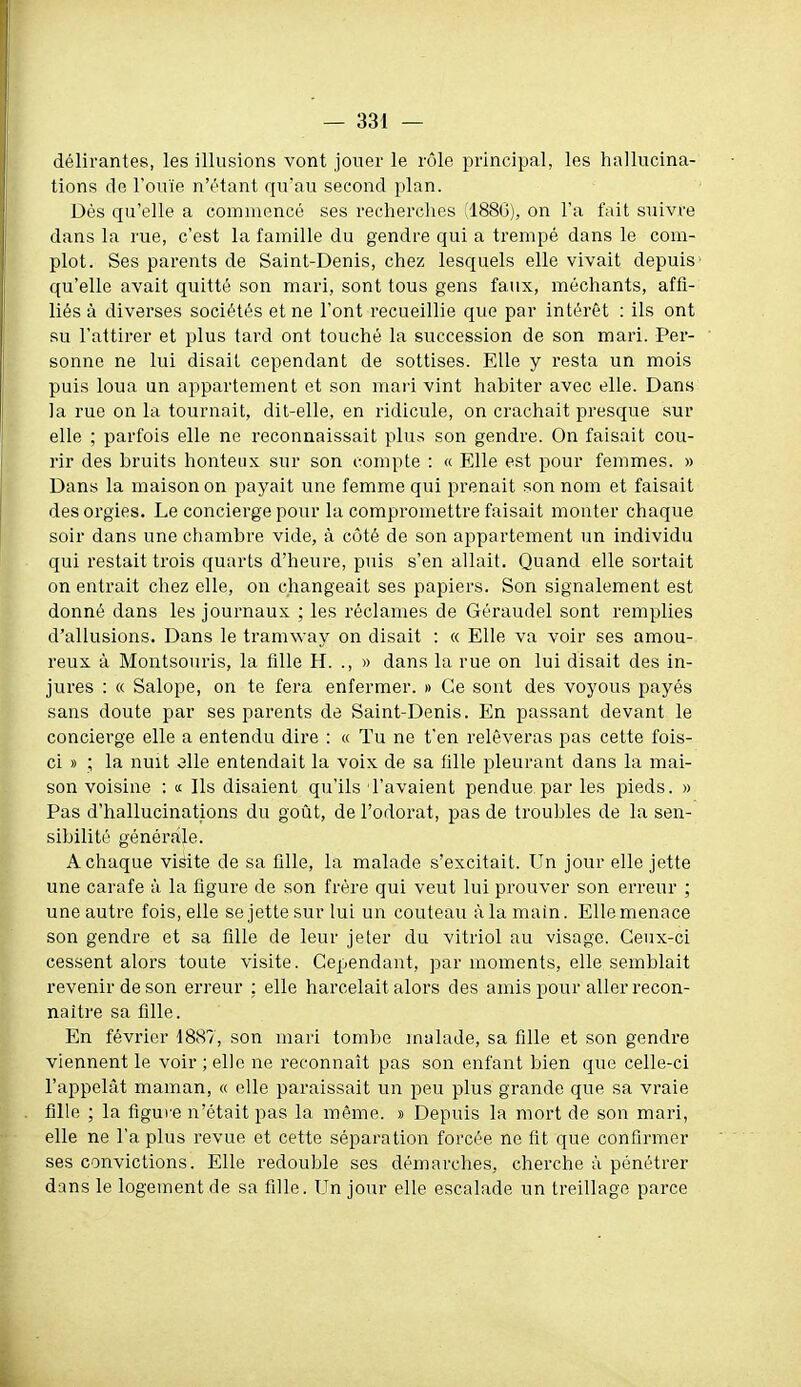 délirantes, les illusions vont jouer le rôle principal, les hallucina- tions de l'ouïe n'étant qu'au second plan. Dès qu'elle a commencé ses recherches (188G), on l'a fait suivre dans la rue, c'est la famille du gendre qui a trempé dans le com- plot. Ses parents de Saint-Denis, chez lesquels elle vivait depuis' qu'elle avait quitté son mari, sont tous gens faux, méchants, affi- liés à diverses sociétés et ne l'ont recueillie que par intérêt : ils ont RU l'attirer et plus tard ont touché la succession de son mari. Per- sonne ne lui disait cependant de sottises. Elle y resta un mois puis loua un appartement et son maii vint liabiter avec elle. Dans la rue on la tournait, dit-elle, en ridicule, on crachait presque sur elle ; parfois elle ne reconnaissait plus son gendre. On faisait cou- rir des bruits honteux sur son compte : « Elle est pour femmes. » Dans la maison on payait une femme qui prenait son nom et faisait des orgies. Le concierge pour la compromettre faisait monter chaque soir dans une chambre vide, à cùté de son appartement un individu qui restait trois quarts d'heure, puis s'en allait. Quand elle sortait on entrait cliez elle, on changeait ses papiers. Son signalement est donné dans les journaux ; les réclames de Géraudel sont remplies d'allusions. Dans le tramway on disait : « Elle va voir ses amou- reux à Montsouris, la fille H. ., » dans la rue on lui disait des in- jures : « Salope, on te fera enfermer. » Ce sont des voyous payés sans doute par ses parents de Saint-Denis. En passant devant le concierge elle a entendu dire : « Tu ne t'en relèveras pas cette fois- ci » ; la nuit 3lle entendait la voix de sa fille pleurant dans la mai- son voisine : « Ils disaient qu'ils l'avaient pendue.par les pieds. » Pas d'hallucinations du goût, de l'odorat, pas de troubles de la sen- sibilité générale. A chaque visite de sa fille, la malade s'excitait. Un jour elle jette une carafe à la figure de son frère qui veut lui prouver son erreur ; une autre fois, elle se jette sur lui un couteau à la main. Elle menace son gendre et sa fille de leur jeter du vitriol au visage. Ceux-ci cessent alors toute visite. Cependant, par moments, elle semblait revenir de son erreur ; elle harcelait alors des amis pour aller recon- naître sa fille. En février 1887, son mari tombe malade, sa fille et son gendre viennent le voir ; elle ne reconnaît pas son enfant bien que celle-ci l'appelât maman, « elle paraissait un peu plus grande que sa vraie fille ; la figure n'était pas la même. » Depuis la mort de son mari, elle ne l'a plus revue et cette séparation forcée ne fit que confirmer ses convictions. Elle redouble ses démarclies, cherche à pénétrer dans le logement de sa fille. Un jour elle escalade un treillage parce