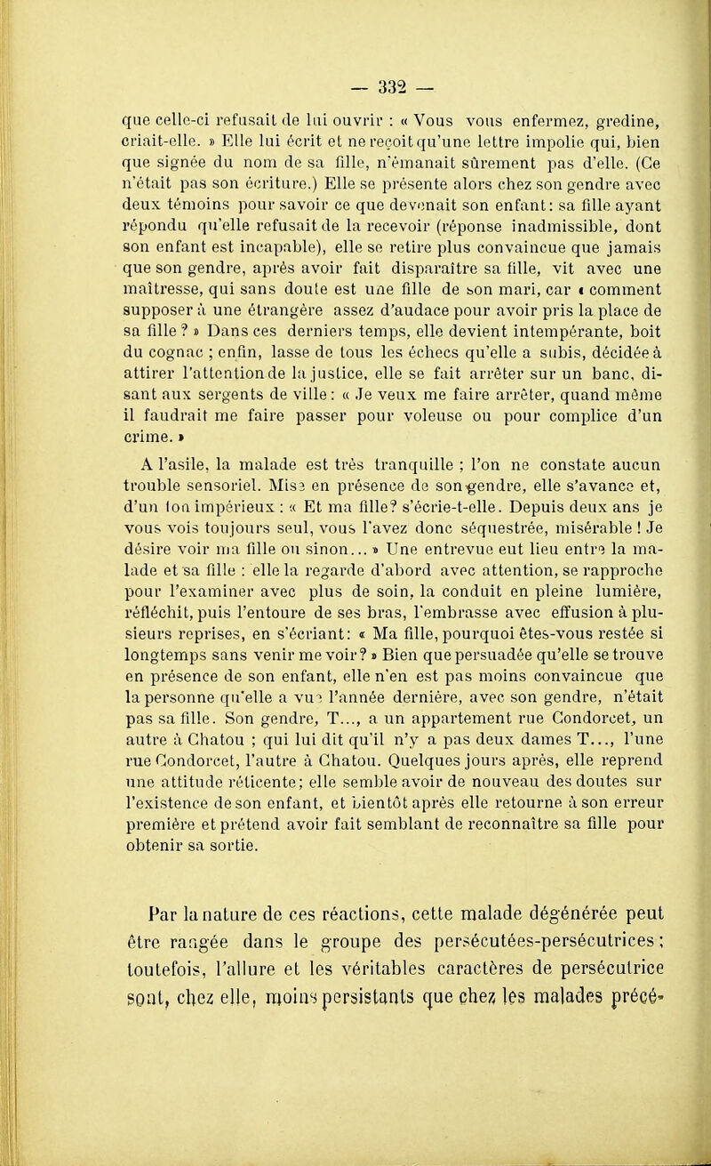 que celle-ci refusait de lui ouvrir : « Vous vous enfermez, gredine, criait-elle. » Elle lui écrit et ne reçoit qu'une lettre impolie qui, bien que signée du nom de sa fille, n'émanait sûrement pas d'elle. (Ce n'était pas son écriture.) Elle se présente alors chez son gendre avec deux témoins pour savoir ce que devenait son enfant: sa fille ayant répondu qu'elle refusait de la recevoir (réponse inadmissible, dont son enfant est incapable), elle se retire plus convaincue que jamais que son gendre, après avoir fait disparaître sa fille, vit avec une maîtresse, qui sans doute est une fille de son mari, car t comment supposer à une étrangère assez d'audace pour avoir pris la place de sa fille ? s Dans ces derniers temps, elle devient intempérante, boit du cognac ; enfin, lasse de tous les échecs qu'elle a subis, décidée à attirer l'attention de la justice, elle se fait arrêter sur un banc, di- sant aux sergents de ville: « Je veux me faire arrêter, quand même il faudrait me faire passer pour voleuse ou pour complice d'un crime. » A l'asile, la malade est très tranquille ; l'on ne constate aucun trouble sensoriel. Misa en présence de son^g-endre, elle s'avance et, d'un ton impérieux : « Et ma fille? s'ècrie-t-elle. Depuis deux ans je vous vois toujours seul, vous l'avez donc séquestrée, misérable ! Je désire voir ma fille ou sinon... » Une entrevue eut lieu entre la ma- lade et sa fille : elle la regarde d'abord avec attention, se rapproche pour l'examiner avec plus de soin, la conduit en pleine lumière, réfléchit, puis l'entoure de ses bras, l'embrasse avec effusion à plu- sieurs reprises, en s'écriant: « Ma fille, pourquoi êtes-vous restée si longtemps sans venir me voir? » Bien que persuadée qu'elle se trouve en présence de son enfant, elle n'en est pas moins convaincue que la personne qu'elle a vut l'année dernière, avec son gendre, n'était pas sa fille. Son gendre, T..., a un appartement rue Gondorcet, un autre à Ghatou ; qui lui dit qu'il n'y a pas deux dames T..., l'une rue Gondorcet, l'autre à Ghatou. Quelques jours après, elle reprend une attitude réticente; elle semble avoir de nouveau des doutes sur l'existence de son enfant, et bientôt après elle retourne à son erreur première et prétend avoir fait semblant de reconnaître sa fille pour obtenir sa sortie. Par la nature de ces réactions, cette malade dégénérée peut être rangée dans le groupe des persécutées-persécutrices ; toutefois, l'allure et les véritables caractères de persécutrice sont, c\\Qz elle, moins persistants que chez les malades précé'
