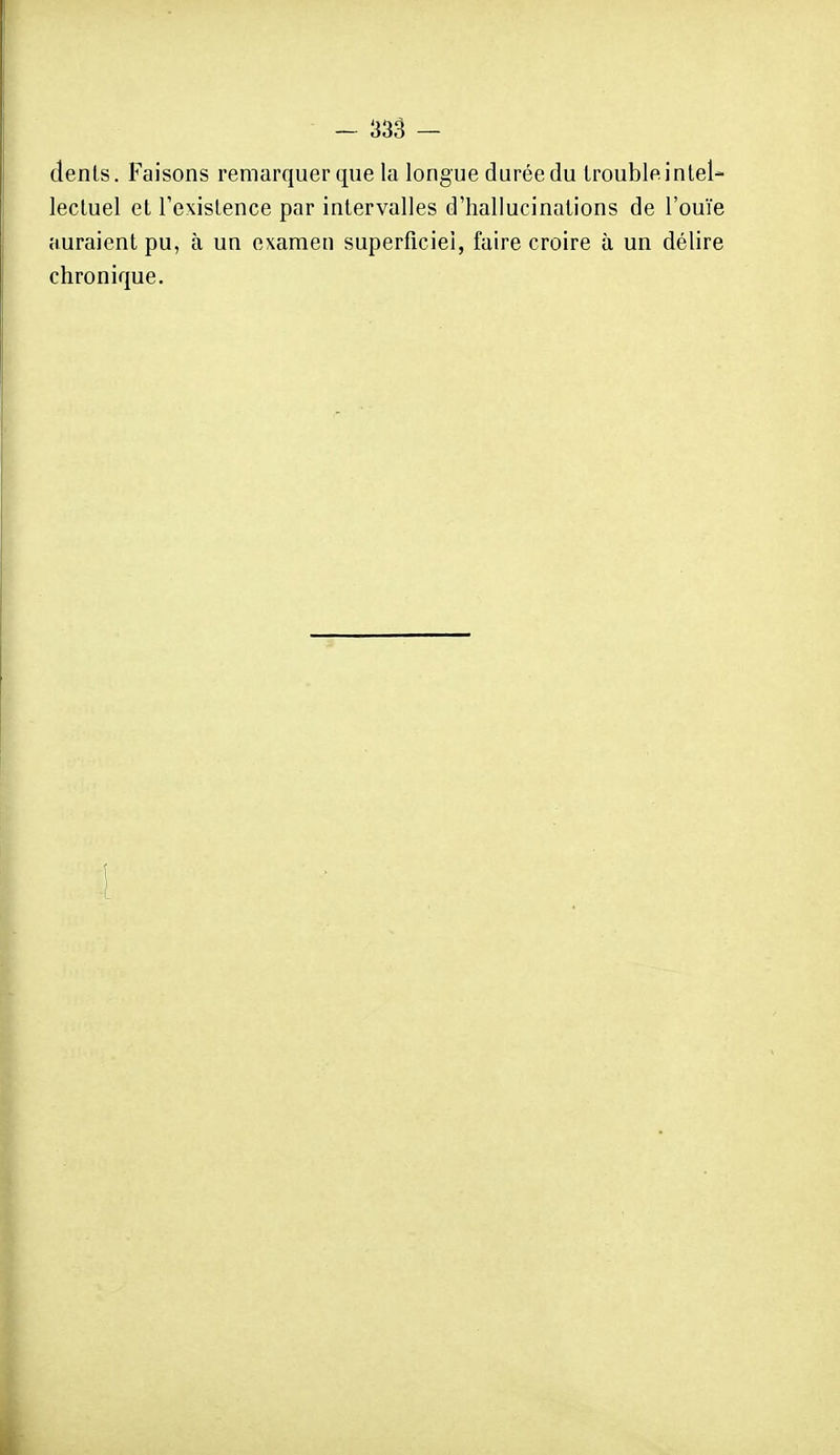 dénis. Faisons remarquer que la longue durée du Iroubleintel- lectuel et Texislence par intervalles d'hallucinations de l'ouïe auraient pu, à un examen superficiel, faire croire à un délire chronique.
