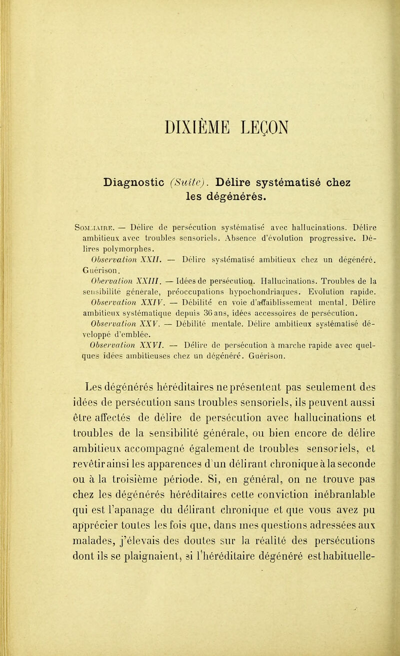 DIXIÈME LEÇON Diagnostic (Suite). Délire systématisé chez les dégénérés. SoM.iAmf;. — Doliic de persécution systématisé avec hallucinations. Délire ambitieux avec troubles sensoriels, .\bsence d'évolution progressive. Dé- lires polymorphes. Observation XXII. — Délire systématisé ambitieux chez un dégénéré. Guérison. Qhervalion XXIII. —Idées de persécution. Hallucinations. Troubles de la sensibilité générale, préoccupations hypochondriaqucs. Evolution rapide. Observation XXIV. — Débilité en voie d'affaiblissement mental. Délire ambitieux systématique depuis 36ans, idées accessoires de persécution. Observation XXV. — Débilité mentale. Délire ambitieux systématisé dé- veloppé d'emblée. Observation XXVI. — Délire de persécution à marche rapide avec quel- ques idées ambitieuses chez un dégénéré. Guérison. Les dégénérés héréditaires ne présentent pas seulement des idées de persécution sans troubles sensoriels, ils peuvent aussi être atTectés de délire de persécution avec hallucinations et troubles de la sensibilité générale, ou bien encore de délire ambitieux accompagné également de troubles sensoriels, et revêtir ainsi les apparences d'un délirant chronique à la seconde ou à la troisième période. Si, en général, on ne trouve pas chez les dégénérés héréditaires cette conviction inébranlable qui est l'apanage du délirant chronique et que vous avez pu apprécier toutes les fois que, dans mes questions adressées aux malades, j'élevais des doutes sur la réalité des persécutions dont ils se plaignaient, âi l'héréditaire dégénéré estliabituelle-