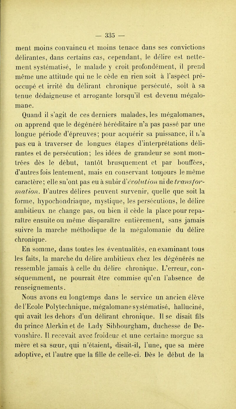 — 333 — meni moins convaincu et moins tenace dans ses convictions délirantes, dans certains cas, cependant, le délire est nette- ment systématisé, le malade y croit profondément, il prend même une attitude qui ne le cède en rien soit à l'aspéct pré- occupé et irrité du délirant chronique persécuté, soit à sa tenue dédaigneuse et arrogante lorsqu'il est devenu mégalo- mane. Quand il s'agit de ces derniers malades, les mégalomanes, on apprend que le dégénéré héréditaire n'a pas passé par une longue période d'épreuves; pour acquérir sa puissance, il n'a pas eu à traverser de longues étapes d'interprétations déli- rantes et de persécution; les idées de grandeur se sont mon- trées dès le début, tantôt brusquement et par bouffées, d'autres fois lentement, mais en conservant toujours le même caractère; elle sn'ont pas eu à subir à'évolution ni de transfor- mation. D'autres débres peuvent survenir, quelle que soit la forme, hypochondriaque^, mystique, les persécutions, le délire ambitieux ne change pas, ou bien il cède la place pour repa- raître ensuite ou même disparaître entièrement, sans jamais suivre la marche méthodique de la mégalomanie du délire chronique. En somme, dans toutes les éventualités, en examinant tous les faits, la marche du délire ambitieux chez les dégénérés ne ressemble jamais à celle du délire chronique. L'erreur, cou- séquenmient, ne pourrait être commise qu'en l'absence de renseignements. Nous avons eu longtemps dans le service un ancien élève de l'Ecole Polytechnique, mégalomane systématisé, halluciné, qui avait les dehors d'un délirant chronique. 11 se disait fils du prince Alerkin et de Lady Sibbourgham, duchesse de De- vonshire. Il recevait avec froideur et une certaine morgue sa mère et sa sœur, qui n'étaient, disait-il, l'une, que sa mère adoptive, et l'autre que la fille de celle-ci. Dès le début de la 31