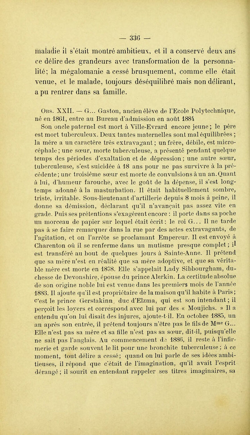 — 330 — maladie il s'était montré ambitieux, et il a conservé deux ans ce délire des grandeurs avec transformation de la personna- lité; la mégalomanie a cessé brusquement, comme elle était venue, et le malade, toujours déséquilibré mais non délirant, a pu rentrer dans sa famille. Obs. XXII. — G... Gaston, ancien élève de l'Ecole Polytechnique, né en 1861, entre au Bureau d'admission en août 1884 Son oncle paternel est mort à Ville-Evrard encore jeune; le père est mort tuberculeux. Deux tantes maternelles sont mal équilibrées ; la mère a un caractère très extravagant ; un frère, débile, est micro- céphale ; une sœur, morte tuberculeuse, a présenté pendant quelque temps des périodes d'exaltation et de dépression; une autre sœur, tuberculeuse, s'est suicidée à 18 ans pour ne pas survivre à la pré- cédente; unf troisième sœur est morte de convulsions à un an. Quant à lui, d'humeur farouche, avec le goût de la dépense, il s'est long- temps adonné à la masturbation. 11 était habituellement sombre, triste, instable. Sous-lieutenant d'artillerie depuis 8 mois à peine, il donne sa démission, déclarant qu'il n'avançait pas assez vite en grade. Puisses prétentions s'exagèrent encore : il porte dans sa poche un morceau de papier sur lequel était écrit : le roi G... Il ne tarde pas à se faire remarque)' dans la rue par des actes extravagants, de l'agitation, et on l'arrête se proclamant Empereur. Il est envoyé à Charenton où il se renferme dans un mutisme presque complet ; il est transféré au bout de quelques jours à Sainte-Anne. Il prétend que sa mère n'est en réalité que sa mère adoptive, et que sa véi'ita- ble mère est morte en 1878. Elle s'appelait Lady Sibbourgham, du- chesse de Devonshire, épouse du prince Alerkin. La certitude absolue de son origine noble lui est venue dans les premiers mois de l'année 1883. Il ajoute qu'il est propriétaire de la maison qu'il habite à Paris; C'est le prince Gerstakinn, duc d'Elzma, qui est son intendant ; il perçoit les loyers et correspond avec lui par des « Moujichs. » Il a entendu qu'on lui disait des injures, ajoute-t-il. En octobre 1885, un an après son entrée, il prétend toujours n'être pas le fils de Mie G... Elle n'est pas sa mère et sa tille n'est pas sa sœur, dit-il, puisqu'elle ne sait pas l'anglais. Au commencement d.^ 1886, il reste à l'infir- merie et garde souvent le lit pour une bronchite tuberculeuse; à ce moment, tout délire a cessé; quand on lui parle de ses idées ambi- tieuses, il répond que c'était de l'imagination, qu'il avait l'esprit dérangé ; il sourit en entendant rappeler ses titres imaginaires, sa