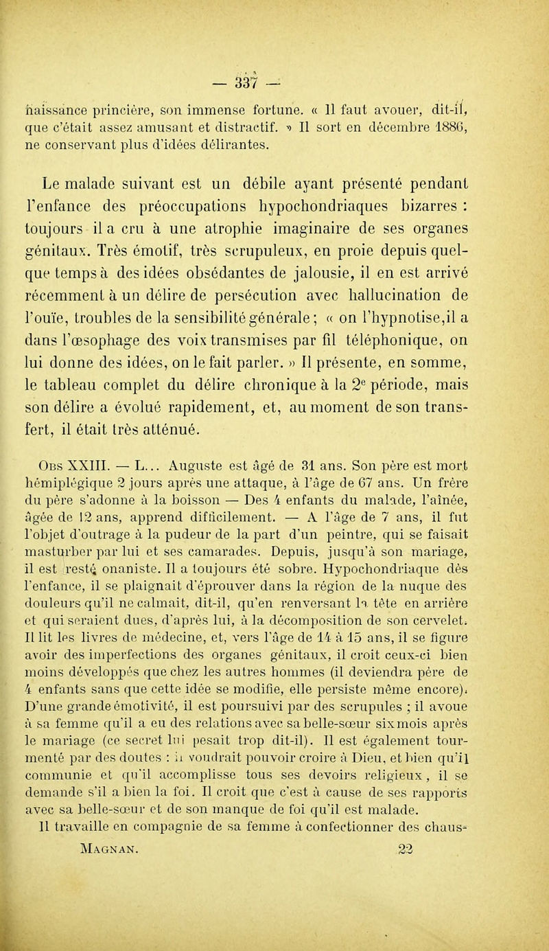 naissance princière, son immense fortune. « 11 faut avouer, dit-il, que c'était assez amusant et distractif. ^) Il sort en décembre 188G, ne conservant plus d'idées délirantes. Le malade suivant est un débile ayant présenté pendant Tenfance des préoccupations hypochondriaques bizarres : toujours il a cru à une atrophie imaginaire de ses organes génitaux. Très émotif, très scrupuleux, en proie depuis quel- que temps à des idées obsédantes de jalousie, il en est arrivé récemment à un délire de persécution avec hallucination de l'ouïe, troubles de la sensibilité générale ; « on l'hypnotise,il a dans l'œsophage des voix transmises par fil téléphonique, on lui donne des idées, on le fait parler. » Il présente, en somme, le tableau complet du délire chronique à la 2'^ période, mais son délire a évolué rapidement, et, au moment de son trans- fert, il était très atténué. Ogs XXIII. — L... Auguste est âgé de 31 ans. Son père est mort hémiplégique 2 jours après une attaque, à l'âge de 67 ans. Un frère du père s'adonne à la boisson — Des 4 enfants du malade, l'aînée, âgée de 12 ans, apprend difficilement. — A l'âge de 7 ans, il fut l'objet d'outrage à la pudeur de la part d'un peintre, qui se faisait masturber par lui et ses camarades. Depuis, jusqu'à son mariage, il est rest(î onaniste. Il a toujours été sobre. Hypochondriaque dès l'enfance, il se plaignait d'éprouver dans la région de la nuque des douleurs qu'il ne calmait, dit-il, qu'en renversant In. tète en arrière et qui seraient dues, d'après lui, à la décomposition de son cervelets Il lit les livres de médecine, et, vers l'âge de 14 à 15 ans, il se figure avoir des imperfections des organes génitaux, il croit ceux-ci bien moins développés que chez les autres hommes (il deviendra père de 4 enfants sans que cette idée se modifie, elle persiste même encore). D'une grandeémotivité, il est poursuivi par des scrupules ; il avoue à sa femme qu'il a eu des relations avec sa belle-sœur six mois après le mariage (ce secret lui pesait trop dit-il). Il est également tour- menté par des doutes : ii voudrait pouvoir ci'oire à Dieu, et bien qu'il communie et qu'il accomplisse tous ses devoirs religieux, il se demande s'il a bien la foi. Il croit que c'est à cause de ses rapports avec sa belle-sœur et de son manque de foi qu'il est malade. Il travaille en compagnie de sa femme à confectionner des chaus^ Magnan. 23