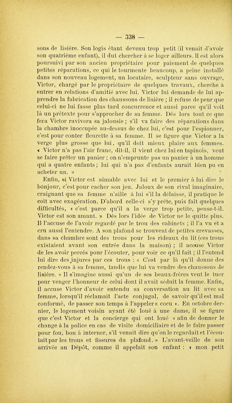 sons de lisière. Son logis étant devenu trop petit (il venait d'avoir son quatrième enfant), il dut chercher à se loger ailleurs. 11 est alors poursuivi par son ancien propriétaire pour paiement de quelques petites réparations, ce qui le tourmente beaucoup, a peine installé dans son nouveau logement^ un locataire, sculpteur sans ouvrage, Victor, chargé par le propriétaire de quelques travaux, cherche à entrer en relations d'amitié avec lui. Victor lui demande de lui ap- prendre la fabrication des chaussons de lisière ; il refuse de peur que celui-ci ne lui fasse plus tard concurrence et aussi parce qu'il voit là un prétexte pour s'approcher de sa femme. Dès lors tout ce que fera Victor ravivera sa jalousie ; s'il va faire des réparations dans la chambre inoccupée au-dessus de chez lui, c'est pour l'espionner, c'est pour conter fleurette à sa femme. Il se figure que Victor a la verge plus grosse que lui, qu'il doit mieux plaire aux femmes. « Victor n'a pas l'air franc, dit-il, il vient chez lui en tapinois, veut se faire prêter un panier ; on n'emprunte pas un panier à un homme qui a quatre enfants ; lui qui n'a pas d'enfants aurait bien pu en acheter un. » Enfin, si Victor est aimable avec lui et le premier à lui dire le bonjour, c'est pour cacher son jeu. Jaloux de son rival imaginaire, craignant que sa femme n'aille à lui s'il la délaisse, il pratique le coït avec exagération. D'abord celle-ci s'y prête, puis fait quelques difficultés, « c'est parce qu'il a la verge trop petite, pense-t-il. Victor est son amant. » Dès lors l'idée de Victor ne le quitte plus. Il l'accuse de l'avoir regardé par le trou des cabinets ; il l'a vu et a cru aussi l'entendre. A son plafond se troiiventde petites crevasses, dans sa chambre sont des trous pour les lideaux du lit (ces trous existaient avant son entrée dans la maison) ; il acc«se Victor de les avoir percés pour l'écouter, pour voir ce qu'il fait ; il l'entend lui dire des,injures par ces trous : « C'est jjar là qu'il donne des rendez-vous à sa femme, tandis que lui va vendre des chaussons de lisière. « Il s'imagine aussi qu'un de ses beaux-frères veut le tuer pour venger l'honneur de celui dont il avait séduit la femme. Enfin, il accuse Victor d'avoir entendu sa conversation au lit avec sa femme, lorsqu'il réclamait l'acte conjugal, de savoir qu'il est mal conformé, de passer son temps à l'appeler» cocu ». En octobre der- nier, le logement voisin ayant été loué à une dame, il se figure que c'est Victor et la concierge qui ont loué « afin de donner le change à la police en cas de visite domiciliaire et de le faire passer pour fou, bon à interner, s'il venait dire qu'on le regardait et l'écou- iait par les trous et fissures du plafond. » L'avant-veille de son arrivée au Dépôt, comme il appelait son enfant : « mon petit