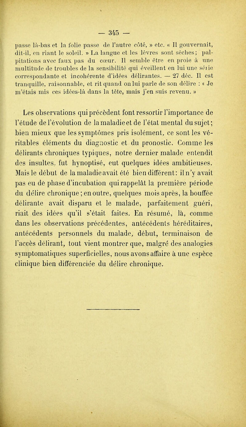 passe là-bas et la folie passe de l'autre côté, » etc. a II gouvernait, dit-il, en riant le soleil. » La langue et les lèvres sont sèclies; pal- pitations avec faux pas du cœur. 11 semble être en proie à une multitude de troubles de la sensibilité qui éveillent en lui une séjie correspondante et incohérente d'idées délirantes. — 27 déc. Il est tranquille, raisonnable, et rit quand on lui parle de son délire : « Je m'étais mis ces idées-là dans la tête, mais j'en suis revenu. » Les observations qui précèdent font ressortir l'importance de l'étude de l'évolution de la maladie et de l'état mental du sujet; bien mieux que les symptômes pris isolément, ce sont les vé- ritables éléments du diagnostic et du pronostic. Comme les délirants chroniques typiques, notre dernier malade entendit des insultes, fut hynoptisé, eut quelques idées ambitieuses. Mais le début de la maladie avait été bien différent: il n'y avait pas eu de phase d'incubation qui rappelât la première période du délire chronique ; en outre, quelques mois après, la bouffée délirante avait disparu et le malade, parfaitement guéri, riait des idées qu'il s'était faites. En résumé, là, comme dans les observations précédentes, antécédents héréditaires, antécédents personnels du malade, début, terminaison de l'accès délirant, tout vient montrer que, malgré des analogies symptomatiques superficielles, nous avons affaire à une espèce clinique bien différenciée du délire chronique.