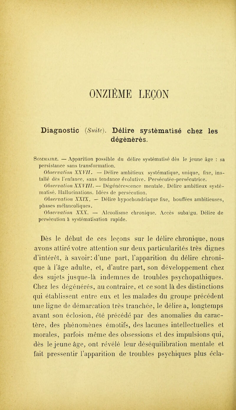 ONZIÈME LEÇON Diagnostic {S>nic). Délire systématisé chez les dégénérés. SoMMAiniî. — Apparition possible du délire systématisé dès le jeune âge : sa persistance sans transformation. Observation XXVIl. — Délire ambitieux systématique, unique, fixe, ins- tallé dès l'enfanee, sans tendance évolutive. Persécutée-persécutrice. Observation XXVIIl.— Dégénérescence mentale, Délire ambitieux systé- matisé. Hallucinations. Idées de persécution. Observation XXIX. — Délire hypochondriaquo fixe, bouffées ambitieuses, phases mélancoliques. Observation XXX. — Alcoolisme chronique. Accès subaigu. Délire de persécution à systématisation rapide. Dès le début de ces leçons sur le délire chronique, nous avons alliré votre attention sur deux particularités très dignes d'intérêt, à savoir: d'une part, l'apparition du délire chroni- que à l'âge adulte, et, d'autre part, son développement chez des sujets jusque-là indemnes de troubles psychopathiques. Chez les dégénérés, au contraire, et ce sont là des distinctions qui établissent entre eux et les malades du groupe précédent une ligne de démarcation très tranchée, le délire a, longtemps avant son éclosion, été précédé par des anomalies du carac- tère, des phénomènes émotifs, des lacunes intellectuelles et morales, parfois même des obsessions et des impulsions qui, dès le jeune âge, ont révélé leur déséquilibration mentale et fait pressentir l'apparition de troubles psychiques plus écla-