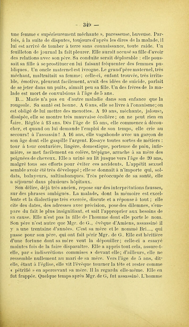 Une femme « supérieurement méchante ». paresseuse, buveuse. Par-> fois, à la suite de disputes, toujours d'après les dires de la malade, il lui est arrivé de tomber à terre sans connaissance, toute raide. Un feuilleton de journal la fait pleurer. Elle aurait accusé sa fille d'avoir des relations avec son père. Sa conduite serait déplorable : elle pous- sait sa fille à se prostituer en lui faisant fréquenter des femmes pu- bliques. Un oncle maternel est ivrogne. Le grand'père maternel, très méchant, maltraitait sa femme; celle-ci, enfant trouvée, très irrita- ble, émotive, pleurant facilement, avait des idées de suicide, parlait de se jeter dans un puits, aimait peu sa fille. Un des frères de la ma- lade est mort de convulsions à l'âge de5 ans. B... Marie n'a pas eu d'autre maladie dans son enfance que la rougeole. Sa santé est bonne. A G ans, elle se livre à l'onanisme; on est obligé de lui mettre des menottes. A 10 ans, méchante, jalouse, dissipée, elle se montre très mauvaise écolière ; on ne peut rien en faire. Réglée à 13 ans. Dés l'âge de 15 ans, elle commence à décou- cher, et quand on lui demande l'emploi de son temps, elle crie au secours ! à l'assassin ! A 16 ans, elle vagabonde avec un garçon de son âge dont elle gaspille l'argent. Essaye toutes sortes de métiers : tour à t<)ur couturière, lingère, domestique, porteuse de pain, infir- mière, se met facilement en colère, trépigne, arrache à sa mère des poignées de cheveux. Elle a uriné au lit jusque vers l'âge de 20 ans, malgré tous ses efl'orts pour éviter ces accidents. L'appétit sexuel semble avoir été très développé; elle se donnait à n'importe qui, sol- dats, balayeurs, saltimbanques. Très préoccupée de sa santé, elle a séjourné dans plusieurs hôpitaux. Soh délire, déjà très ancien, repose sur des interprétations fausses, sur des phrases ambiguës. La malade, dont la mémoire est excel- lente et la dialectique très exercée, discute et a réponse ti tout ; elle cite des dates, des adresses avec précision, pose des dilemnes, s'em- pare du fait le plus insignifiant, et sait l'approprier aux besoins de &a cause. Elle n'est pas la fille de l'homme dont elle porte le nom. Son père n'est autre que Mgr. de G., évêque d'Amiens, assassiné il y aune trentaine d'années. C'est sa mère et le nommé Bri..., qui passe pour son père, qui ont fait périr Mgr. de G. Elle est héritière d'une fortune dont sa mère veut la dépouiller; celle-ci a essayé maintes fois de la faire disparaître. Elle a appris tout cela, assuré-t- elle, par « indiscrétions commises » devant elle; d'ailleurs, elle ne ressemble nullement au mari de sa mère. Vers l'âge de 5 ans, dit- elle, étant à l'église, elle vit l'évèque tourner la tète et rester comme « pétrifié » en apercevant sa mère. Il la regarda elle-même. Elle en fut frappée. Quelque temps après Mgr.de G, fut assassiné. L'homme