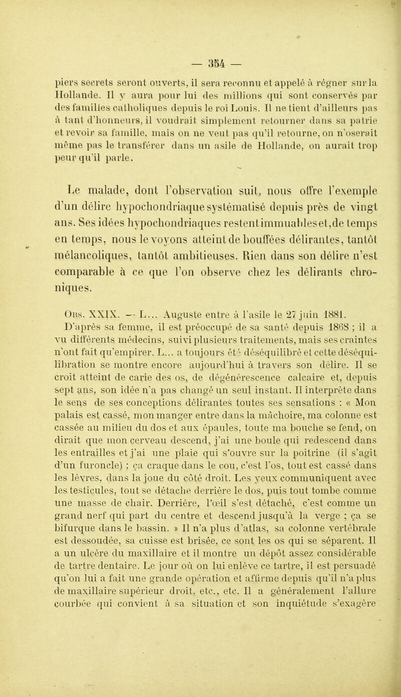 piers secrets seront ouverts, il sera reconnu et appelé à régner sur la Hollande. Il y aura pour lui des millions qui sont conservés par des familles catholiques depuis le roi Louis. Il ne tient d'ailleurs pas à tant d'honneurs, il voudrait simplement retourner dans sa patrie et revoii- sa famille, mais on ne veut pas qu'il retourne, on n'oserait même pas le transférer dans un asile de Hollande, on aurait trop peur qu'il parle. Le malade, dont l'observation suit, nous offre l'exemple d'un délire hypochondriaque systématisé depuis près de vingt ans. Ses idées hypochondriaques restentimmuahleset,de temps en temps, nous le voyons atteint de bouffées délirantes, tantôt mélancoliques, tantôt ambitieuses. Rien dans son délire n'est comparable à ce que Ton observe chez les délirants chro- niques. Obs. XXIX. — L... Auguste entre à l'asile le 27 juin 1881. D'après sa femme, il est préoccupé de sa santé depuis 1868 ; il a vu dilférents médecins, suivi plusieurs traitements, mais ses craintes n'ont fait qu'empirer. L... a toujours ét ■ déséquilibré et cette déséqui- liliration se montre encore aujourd'hui à travers son délire. Il se croit atteint de carie des os, de dégénérescence calcaire et, depuis sept ans, son idée n'a pas changé un seul instant. Il interprète dans le sens de ses conceptions délirantes toutes ses sensations : « Mon palais est cassé, mon manger entre dans la mâchoire, ma colonne est cassée au milieu du dos et aux épaules, toute ma bouche se fend, on dirait que mon cerveau descend, j'ai une boule qui redescend dans les entrailles et j'ai une plaie qui s'ouvre sur la poitrine (il s'agit d'un furoncle) : ça craque dans le cou, c'est l'os, tout est cassé dans les lèvres, dans la joue du côté droit. Les yeux communiquent avec les testicules, tout se détache derrière le dos, puis tout tombe comme une masse de chair. Derrière, l'œil s'est détaché, c'est comme un grand nerf qui part du centre et descend jusqu'à la verge ; ça se bifurque dans le bassin. » Il n'a plus d'atlas, sa colonne vertébrale est dessoudée, sa cuisse est brisée, ce sont les os qui se séparent. Il a un ulcère du maxillaire et il montre un dépôt assez considérable de tartre dentaire. Le jour où on lui enlève ce tartre, il est persuadé qu'on lui a fait une grande opération et affirme depuis qu'il n'a plus de maxillaire supérieur droit, etc., etc. Il a généralement l'allure courbée qui convient à sa situation et son inquiétude s'exagère