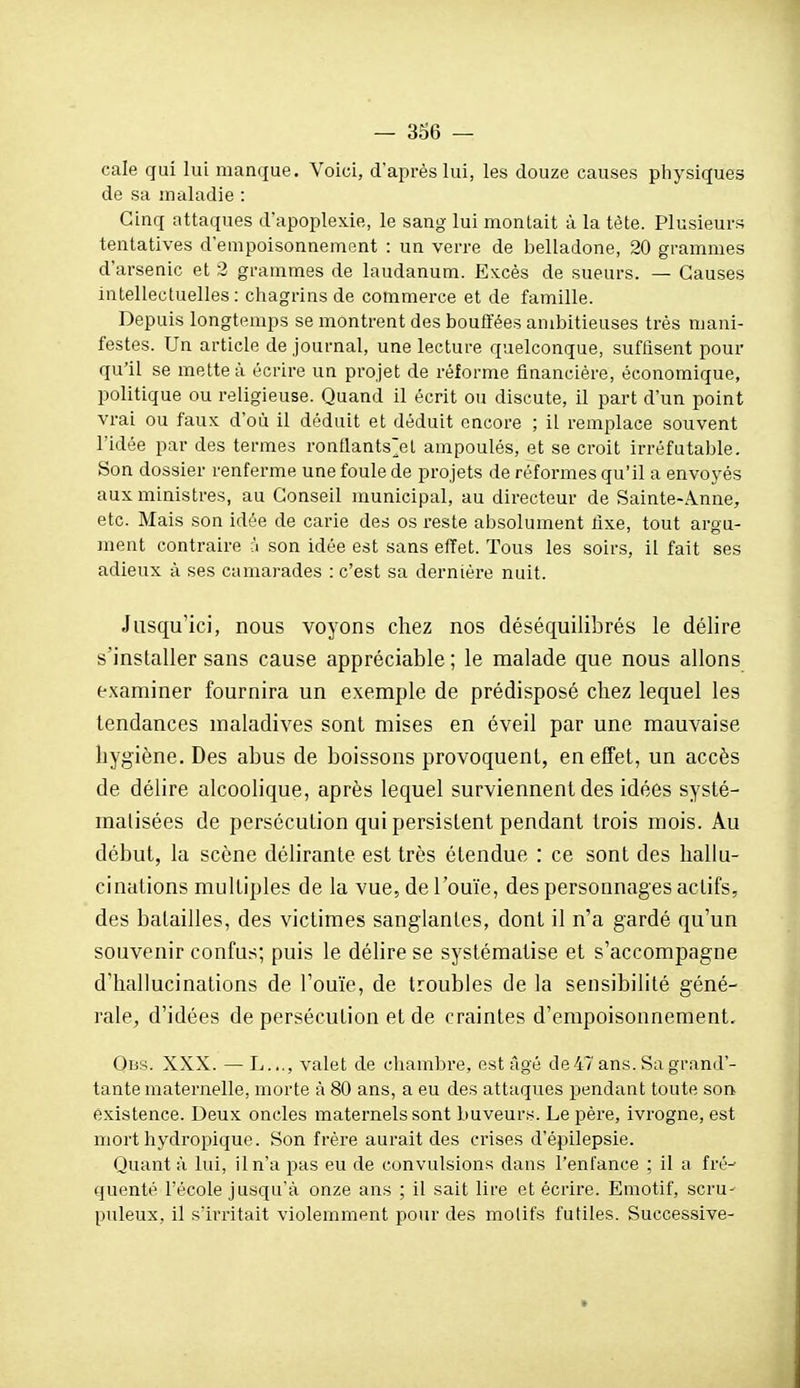 cale gui lui manque. Voici, d'après lui, les douze causes physiques de sa maladie : Cinq attaques d'apoplexie, le sang lui montait à la tète. Plusieurs tentatives d'empoisonnement : un verre de belladone, 20 grammes d'arsenic et 3 grammes de laudanum. Excès de sueurs. — Causes intellectuelles: chagrins de commerce et de famille. Depuis longtemps se montrent des bouffées ambitieuses très mani- festes. Un article de journal, une lecture quelconque, suffisent pour qu'il se mette à écrire un projet de réforme financière, économique, politique ou religieuse. Quand il écrit ou discute, il part d'un point vrai ou faux d'où il déduit et déduit encore ; il remplace souvent l'idée par des termes ronflants'el ampoulés, et se croit irréfutable. Son dossier renferme une foule de projets de réformes qu'il a envoyés aux ministres, au Conseil municipal, au directeur de Sainte-Anne, etc. Mais son idée de carie des os reste absolument fixe, tout argu- ment contraire à son idée est sans effet. Tous les soirs, il fait ses adieux à ses camarades : c'est sa dernière nuit. Jusqu'ici, nous voyons chez nos déséquilibrés le délire s'installer sans cause appréciable ; le malade que nous allons examiner fournira un exemple de prédisposé chez lequel les tendances maladives sont mises en éveil par une mauvaise hygiène. Des abus de boissons provoquent, en effet, un accès de délire alcoolique, après lequel surviennent des idées systé- matisées de persécution qui persistent pendant trois mois. Au début, la scène délirante est très étendue : ce sont des hallu- cinations multiples de la vue, de l'ouïe, des personnages actifs, des batailles, des victimes sanglantes, dont il n'a gardé qu'un souvenir confus; puis le déHre se systématise et s'accompagne d'hallucinations de l'ouïe, de troubles de la sensibilité géné- rale, d'idées de persécution et de craintes d'empoisonnement. Obs. XXX. — L..., valet de cliambre, est âgé de47 ans. Sa grand'- tante maternelle, morte à 80 ans, a eu des attaques pendant toute son existence. Deux oncles maternels sont buveurs. Le père, ivrogne, est mort hydropique. Son frère aurait des crises d'épilepsie. Quant à lui, il n'a pas eu de convulsions dans l'enfance ; il a fré^ quenté l'école jusqu'à onze ans ; il sait lire et écrire. Emotif, scru- puleux, il s'irritait violemment pour des motifs futiles. Successive-