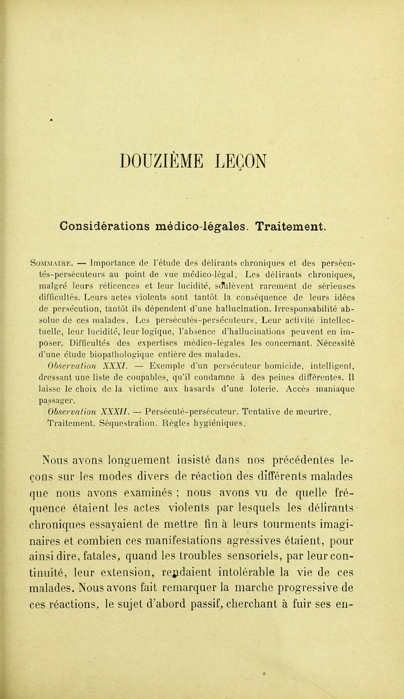 DOUZIÈME LEÇON Considérations médico-légales. Traitement. Sommaihe. — Importance do l'étude dos délirants chroniques et des persécu- tés-persécuteurs au point de vue médico-légal. Les délirants chroniques, malgré leurs réticences et leur lucidité, scîlilèvont rarement de sérieuses dilTicullés. Leurs actes violents sont tantôt la conséquence de leurs idées de persécution, tantôt ils dépendent d'une hallucination. Irresponsabilité ab- solue de ces malades. Les persécutés-persécuteurs. Leur activité intellec- tuelle, leur lucidité, leur logique, l'absence d'hallucinations peuvent en im- poser. Difficultés des expertises médico-légales les concernant. Nécessité d'une élude biopathologiquc entière des malades. Observation XXXI. — Exemple d'un persécuteur homicide, intelligent, dressant une liste de coupables, qu'il condamne à des peines différentes. Il laisse le choix de la victime aux hasards d'une loterie. Accès maniaque passager. Observation XXXII. — Persécuté-persécuteur. Tentative de meurtre. 'Traitement. Séquestration. Règles hygiéniques. Nous avons longuement insisté dans nos précédentes le- çons sur les modes divers de réaction des différents malades que nous avons examinés ; nous avons vu de quelle fré- quence étaient les actes violents par lesquels les délirants chroniques essayaient de mettre fin à leurs tourments imagi- naires et combien ces manifestations agressives étaient, pour ainsi dire, fatales^ quand les troubles sensoriels, par leur con- tinuité, leur extension, rendaient intolérable la vie de ces malades. Nous avons fait remarquer la marche progressive de ces réactions, le sujet d'abord passif, cherchant à fuir ses en-