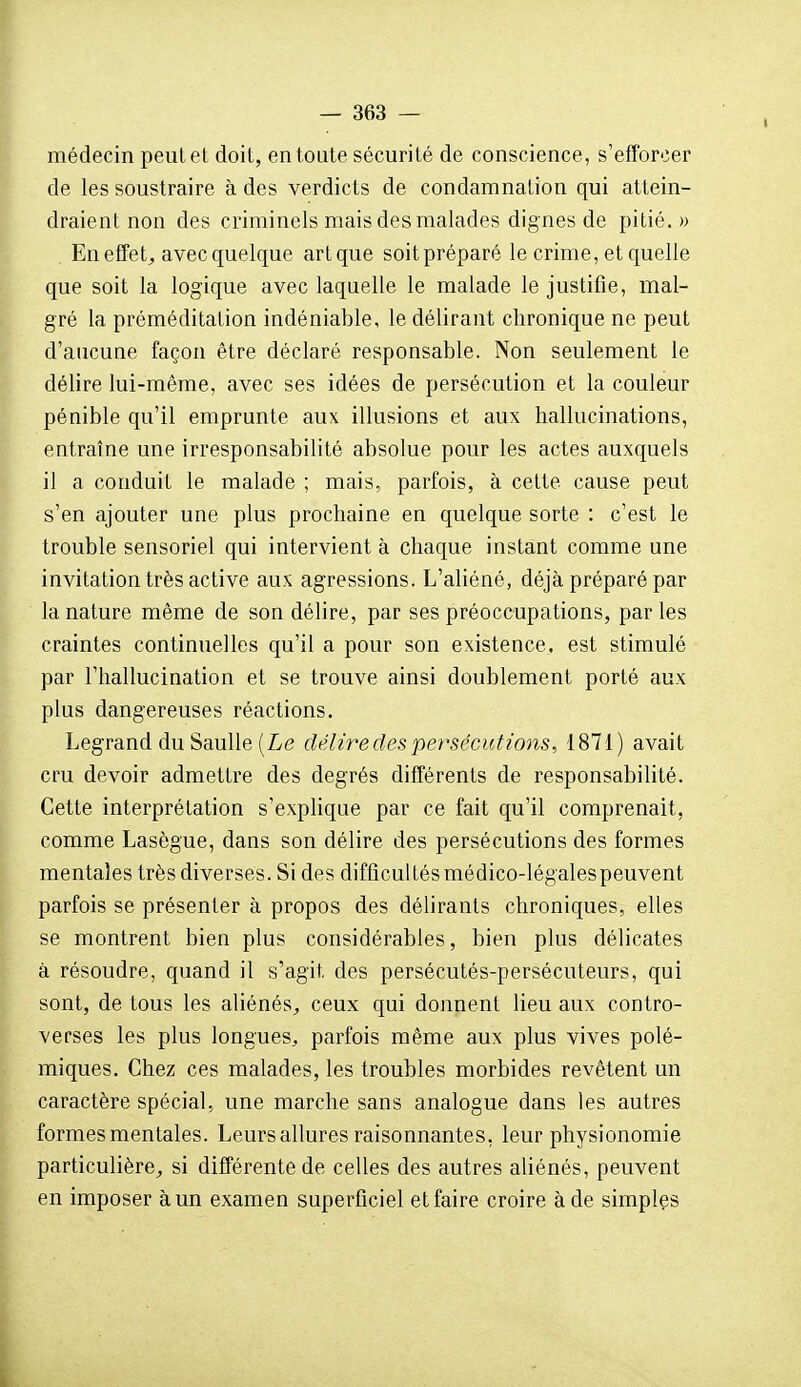 médecin peut et doit, en toute sécurité de conscience, s'efïbrcer de les soustraire à des verdicts de condamnation qui attein- draient non des criminels mais des malades dignes de pitié.» En effet, avecquelque artque soitpréparé le crime, et quelle que soit la logique avec laquelle le malade le justifie, mal- gré la préméditation indéniable, le délirant chronique ne peut d'aucune façon être déclaré responsable. Non seulement le délire lui-même, avec ses idées de persécution et la couleur pénible qu'il emprunte aux illusions et aux hallucinations, entraîne une irresponsabilité absolue pour les actes auxquels il a conduit le malade ; mais, parfois, à celte cause peut s'en ajouter une plus prochaine en quelque sorte : c'est le trouble sensoriel qui intervient à chaque instant comme une invitation très active aux agressions. L'aliéné, déjà préparé par la nature même de son délire, par ses préoccupations, parles craintes continuelles qu'il a pour son existence, est stimulé par l'hallucination et se trouve ainsi doublement porté aux plus dangereuses réactions, Legrand duSaulle(Le délire des persécutions, 1871) avait cru devoir admettre des degrés différents de responsabilité. Cette interprétation s'explique par ce fait qu'il comprenait, comme Lasègue, dans son délire des persécutions des formes mentales très diverses. Si des difficultésmédico-légalespeuvent parfois se présenter à propos des délirants chroniques, elles se montrent bien plus considérables, bien plus délicates à résoudre, quand il s'agit des persécutés-persécuteurs, qui sont, de tous les aliénés, ceux qui donnent lieu aux contro- verses les plus longues, parfois même aux plus vives polé- miques. Chez ces malades, les troubles morbides revêtent un caractère spécial, une marche sans analogue dans les autres formes mentales. Leurs allures raisonnantes, leur physionomie particulière, si différente de celles des autres aliénés, peuvent en imposer à un examen superficiel et faire croire à de simples