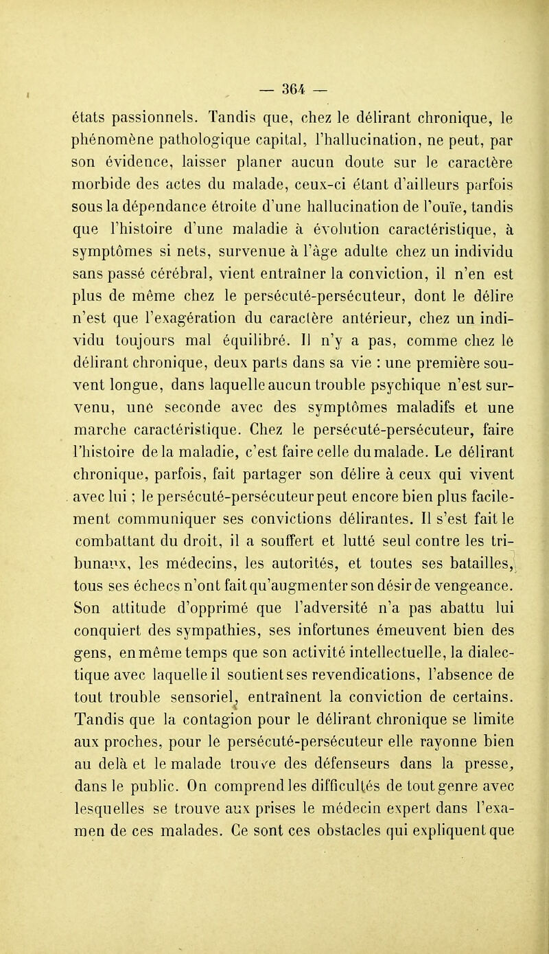 étals passionnels. Tandis que, chez le délirant chronique, le phénomène pathologique capital, l'hallucination, ne peut, par son évidence, laisser planer aucun doute sur le caractère morbide des actes du malade, ceux-ci étant d'ailleurs parfois sous la dépendance étroite d'une hallucination de l'ouïe, tandis que l'histoire d'une maladie à évohition caractéristique, à symptômes si nets, survenue à l'âge adulte chez un individu sans passé cérébral, vient entraîner la conviction, il n'en est plus de même chez le persécuté-persécuteur, dont le délire n'est que l'exagération du caractère antérieur, chez un indi- vidu toujours mal équilibré. Il n'y a pas, comme chez l6 délirant chronique, deux parts dans sa vie : une première sou- vent longue, dans laquelle aucun trouble psychique n'est sur- venu, une seconde avec des symptômes maladifs et une marche caractéristique. Chez le persécuté-persécuteur, faire l'histoire delà maladie, c'est faire celle du malade. Le délirant chronique, parfois, fait partager son délire à ceux qui vivent avec lui ; le persécuté-persécuteurpeut encore bien plus facile- ment communiquer ses convictions délirantes. Il s'est fait le combattant du droit, il a souffert et lutté seul contre les tri- bunaiix, les médecins, les autorités, et toutes ses batailles, tous ses échecs n'ont fait qu'augmenter son désir de vengeance. Son attitude d'opprimé que l'adversité n'a pas abattu lui conquiert des sympathies, ses infortunes émeuvent bien des gens, en même temps que son activité intellectuelle, la dialec- tique avec laquelle il soutient ses revendications, l'absence de tout trouble sensoriel, entraînent la conviction de certains. Tandis que la contagion pour le délirant chronique se limite aux proches, pour le persécuté-persécuteur elle rayonne bien au delà et le malade trouvée des défenseurs dans la presse^ dans le public. On comprend les difficultés de tout genre avec lesquelles se trouve aux prises le médecin expert dans l'exa- men de ces malades. Ce sont ces obstacles qui expliquent que