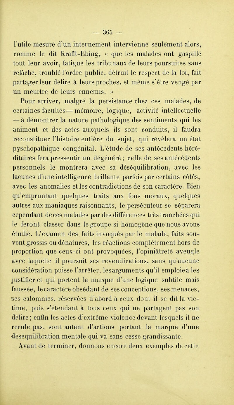 l'utile mesuré d'un internement intervienne seulement alors, comme le dit Rrafft-Ebing^ c que les malades ont gaspillé tout leur avoir, fatigué les tribunaux de leurs poursuites sans relâche, troublé l'ordre public, détruit le respect de la loi, fait partager leur délire à leurs proches, et même s'être vengé par un meurtre de leurs ennemis. » Pour arriver, malgré la persistance chez ces malades, de certaines facultés—mémoire^ logique, activité intellectuelle — à démontrer la nature pathologique des sentiments qui les animent et des actes auxquels ils sont conduits, il faudra reconstituer l'histoire entière du sujet, qui révélera un état pyschopathique congénital. L'étude de ses antécédents héré- ditaires fera pressentir un dégénéré ; celle de ses antécédents personnels le montrera avec sa déséquilibralion, avec les lacunes d'une intelligence brillante parfois par certains côtés, avec les anomalies et les contradictions de son caractère. Bien qu'empruntant quelques traits aux fous moraux, quelques autres aux maniaques raisonnants, le persécuteur se séparera cependant de ces malades par des différences très tranchées qui le feront classer dans le groupe si homogène que nous avons étudié. L'examen des faits invoqués par le malade, faits sou- vent grossis ou dénaturés, les réactions complètement hors de proportion que ceux-ci ont provoquées, l'opiniâtreté aveugle avec laquelle il poursuit ses revendications, sans qu'aucune considération puisse l'arrêter, lesarguments qu'il emploieàles justifier et qui portent la marque d'une logique subtile mais faussée, lecaractère obsédant de ses conceptions, ses menaces, ses calomnies, réservées d'abord à ceux dont il se dit la vic- time, puis s'étendant à tous ceux qui ne partagent pas son délire; enfin les actes d'extrême violence devant lesquels il ne recule pas, sont autant d'actions portant la marque d'une déséquilibration mentale qui va sans cesse grandissante. •Avant de terminer, donnons encore deux exemples de cette