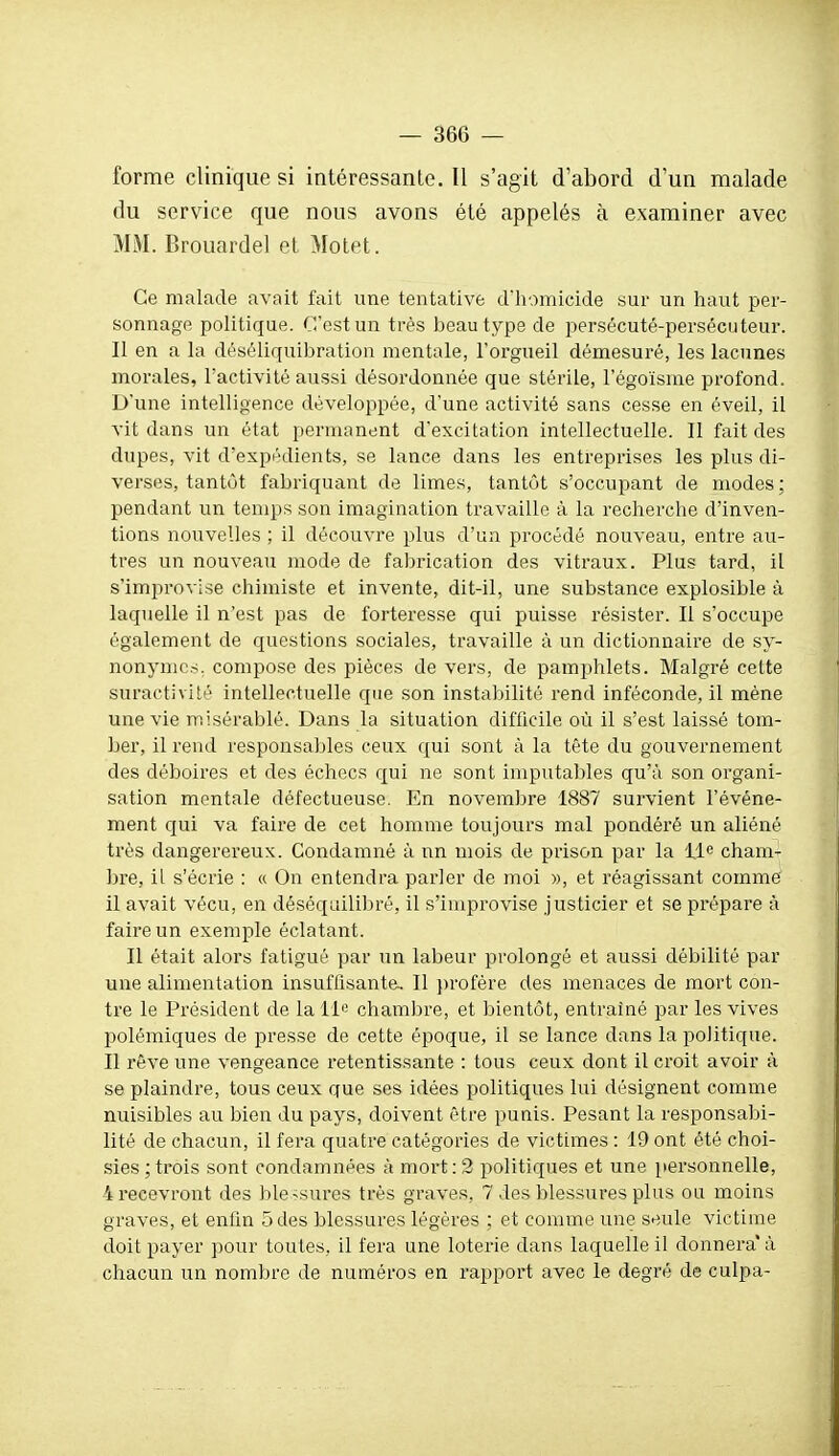 forme clinique si intéressante. Il s'agit d'abord d'un malade du service que nous avons été appelés à examiner avec MM. Brouardel et Motet. Ce malade avait fait une tentative dliomicide sur un haut per- sonnage politique. C'est un très beau type de persécuté-persécuteur. Il en a la déséliquibration mentale, l'orgueil démesuré, les lacunes morales, l'activité aussi désordonnée que stérile, l'égoïsme profond. D'une intelligence développée, d'une activité sans cesse en éveil, il vit dans un état permanent d'excitation intellectuelle. Il fait des dupes, vit d'expédients, se lance dans les entreprises les plus di- verses, tantôt fabriquant de limes, tantôt s'occupant de modes; pendant un temps son imagination travaille à la recherche d'inven- tions nouvelles ; il découvre plus d'un procédé nouveau, entre au- tres un nouveau mode de fabrication des vitraux. Plus tard, il s'improvise chimiste et invente, dit-il, une substance explosible à laquelle il n'est pas de forteresse qui puisse résister. Il s'occupe également de questions sociales, travaille à un dictionnaire de sy- nonymes, compose des pièces de vers, de pamphlets. Malgré cette suractiviti^ intellectuelle que son instabilité rend inféconde, il mène une vie misérablé. Dans la situation difficile où il s'est laissé tom- ber, il rend responsables ceux qui sont cà la tête du gouvernement des déboires et des échecs qui ne sont imputables qu'à son organi- sation mentale défectueuse. En novembre 1887 survient l'événe- ment qui va faire de cet homme toujours mal pondéré un aliéné très dangerereux. Condamné à nn mois de prison par la lie cham- bre, il s'écrie : « On entendra parler de moi », et réagissant comme il avait vécu, en déséquilibré, il s'improvise justicier et se prépare à faire un exemple éclatant. Il était alors fatigué par un labeur prolongé et aussi débilité par une alimentation insuffisante. Il j)rofère des menaces de mort con- tre le Président de la 11'= chambre, et bientôt, entraîné par les vives polémiques de presse de cette époque, il se lance dans la politique. Il rêve une vengeance retentissante : tous ceux dont il croit avoir à se plaindre, tous ceux que ses idées politiques lui désignent comme nuisibles au bien du pays, doivent être punis. Pesant la responsabi- lité de chacun, il fera quatre catégories de victimes : 19 ont été choi- sies ; trois sont condamnées à mort : 2 politiques et une [lersonnelle, 4 recevront des ble^sures très graves, 7 des blessures plus ou moins graves, et enfin 5 des blessures légères ; et comme une seule victime doit payer pour toutes, il fera une loterie dans laquelle il donnera' à chacun un nombre de numéros en rapport avec le degré de culpa-