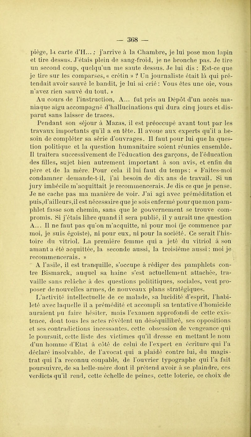 piège, la carte d'H... ; j'arrive à la Chambre, je lui pose mon lapin et tire dessus. J'étais plein de sang-froid, je ne bronche pas. Je tire un second coup, quelqu'un me saute dessus. .Je lui dis : Est-ce que je tire sur les comparses, « crétin » ? Un journaliste était là qui pré- tendait avoir sauvé le bandit, je lui ai crié : Vous êtes une oie, vous n'avez rien sauvé du tout. » Au cours de l'instruction. A... fut pris au Dépôt d'un accès ma- niaque aigu accompagné d'hallucinations qui dura cinq jours et dis- parut sans laisser de traces. Pendant son séjour à Mazas, il est préoccupé avant tout par les travaux importants qu'il a en tête. Il avoue aux experts qu'il a be- soin de compléter sa série d'ouvrages. Il faut pour lui que la ques- tion politique et la question humanitaire soient réunies ensemble. II traitera successivement de l'éducation des garçons, de l'éducation des filles, sujet bien autrement important à son avis, et enfin du père et de la mère. Pour cela il lui faut du temps : « Faites-moi condamner demande-t-il, j'ai Ijesoin de dix ans de travail. Si un jury imbécile m'acquittait je recommencerais. Je dis ce que je pense. Je ne cache pas ma manière de voir. J'ai agi avec préméditation et 23uis,d'ailleurs,il est nécessaire que je sois enfermé pour que mon pam- phlet fasse son chemin, sans que le gouvernement se trouve com- promis. Si j'étais libre quand il sera publié, il y aurait une question A... Il ne faut pas qu'on m'acquitte, ni pour moi (je commence par moi, je suis égoïste), ni pour eux, ni pour la société. Ce serait l'his- toire du vitriol. La première femme qui a jeté du vitriol à son amant a été acquittée, la seconde aussi, la troisième aussi: moi je recommencerais. » A l'asile, il est tranquille, s'occupe à rédiger des pamphlets con- tre Bismarck, auquel sa haine s'est actuellement attachée, tra- vaille sans relâche à des questions polititiques, sociales, veut pro- poser de nouvelles armes, de nouveaux plans stratégiques. L'activité intellectuelle de ce malade, sa lucidité d'esprit, l'habi- leté avec laquelle il a prémédité et accompli sa tentative d'homicide auraient pu faire hésiter, mais l'examen approfondi de cette exis- tence, dont tous les actes révèlent un déséquilibré, ses oppositions et ses contradictions incessimtes. cette obsession de vengeance qui le poursuit, cette liste des victimes qu'il dresse en mettant le nom d'un homme d'Etat à côté de celui de l'expert en écriture qui l'a déclaré insolvable, de l'avocat qui a plaidé contre lui, du magis- trat qui l'a reconnu coupable, de l'ouvrier typographe qui l'a fait poursuivre, de sa belle-mère dont il prétend avoir à se plaindre, ces verdicts qu'il rend, cette échelle de peines, cette loterie, ce choix de