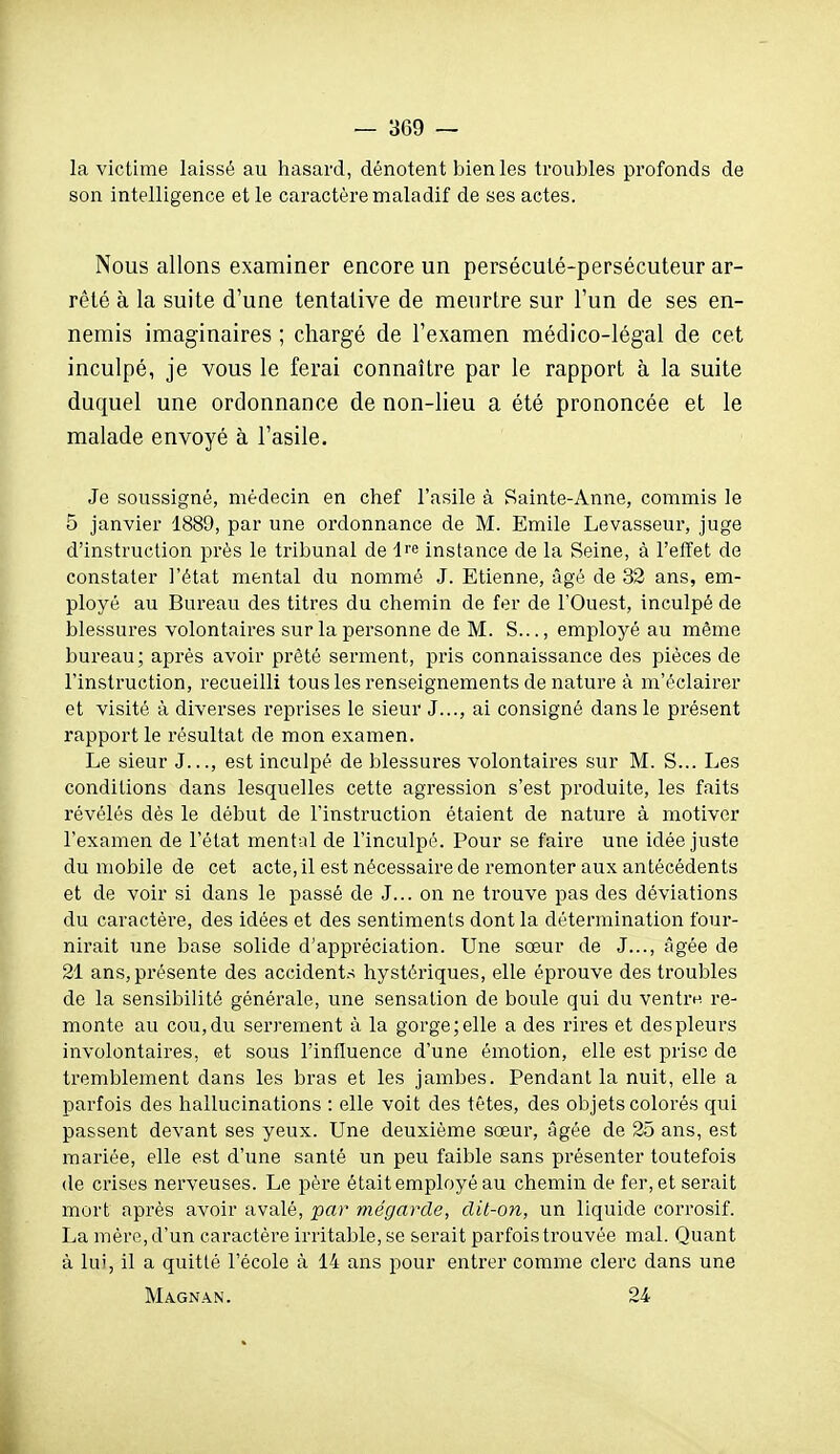 la victime laissé au hasard, dénotent bien les troubles profonds de son intelligence et le caractère maladif de ses actes. Nous allons examiner encore un persécuté-persécuteur ar- rêté à la suite d'une tentative de meurtre sur l'un de ses en- nemis imaginaires ; chargé de l'examen médico-légal de cet inculpé, je vous le ferai connaître par le rapport à la suite duquel une ordonnance de non-lieu a été prononcée et le malade envoyé à l'asile. Je soussigné, médecin en chef l'asile à Sainte-Anne, commis le 5 janvier 1889, par une ordonnance de M. Emile Levasseur, juge d'instruction près le tribunal de Ire instance de la Seine, à l'effet de constater l'état mental du nommé J. Etienne, âgé de 32 ans, em- ployé au Bureau des titres du chemin de fer de l'Ouest, inculpé de blessures volontaires sur la personne de M. S..., employé au même bureau; après avoir prêté serment, pris connaissance des pièces de l'instruction, recueilli tous les renseignements dénature à m'éclairer et visité à diverses reprises le sieur J..., ai consigné dans le présent rapport le résultat de mon examen. Le sieur J..., est inculpé de blessures volontaires sur M. S... Les conditions dans lesquelles cette agression s'est produite, les faits révélés dès le début de l'instruction étaient de nature à motiver l'examen de l'état mental de l'inculpé. Pour se faire une idée juste du mobile de cet acte, il est nécessaire de remonter aux antécédents et de voir si dans le passé de J... on ne trouve pas des déviations du caractère, des idées et des sentiments dont la détermination four- nirait une base solide d'appréciation. Une sœur de J..., âgée de 21 ans, présente des accidents hystériques, elle éprouve des troubles de la sensibilité générale, une sensation de boule qui du ventrn re- monte au cou,du serrement à la gorge;elle a des rires et despleurs involontaires, et sous l'influence d'une émotion, elle est prise de tremblement dans les bras et les jambes. Pendant la nuit, elle a parfois des hallucinations : elle voit des têtes, des objets colorés qui passent devant ses yeux. Une deuxième sœur, âgée de 25 ans, est mariée, elle est d'une santé un peu faible sans présenter toutefois (le crises nerveuses. Le père était employé au chemin de fer, et serait mort après avoir avalé, par mégarde, dit-on, un liquide corrosif. La mère, d'un caractère irritable, se serait parfois trouvée mal. Quant à lui, il a quitté l'école à 14 ans pour entrer comme clerc dans une Magnan. 24