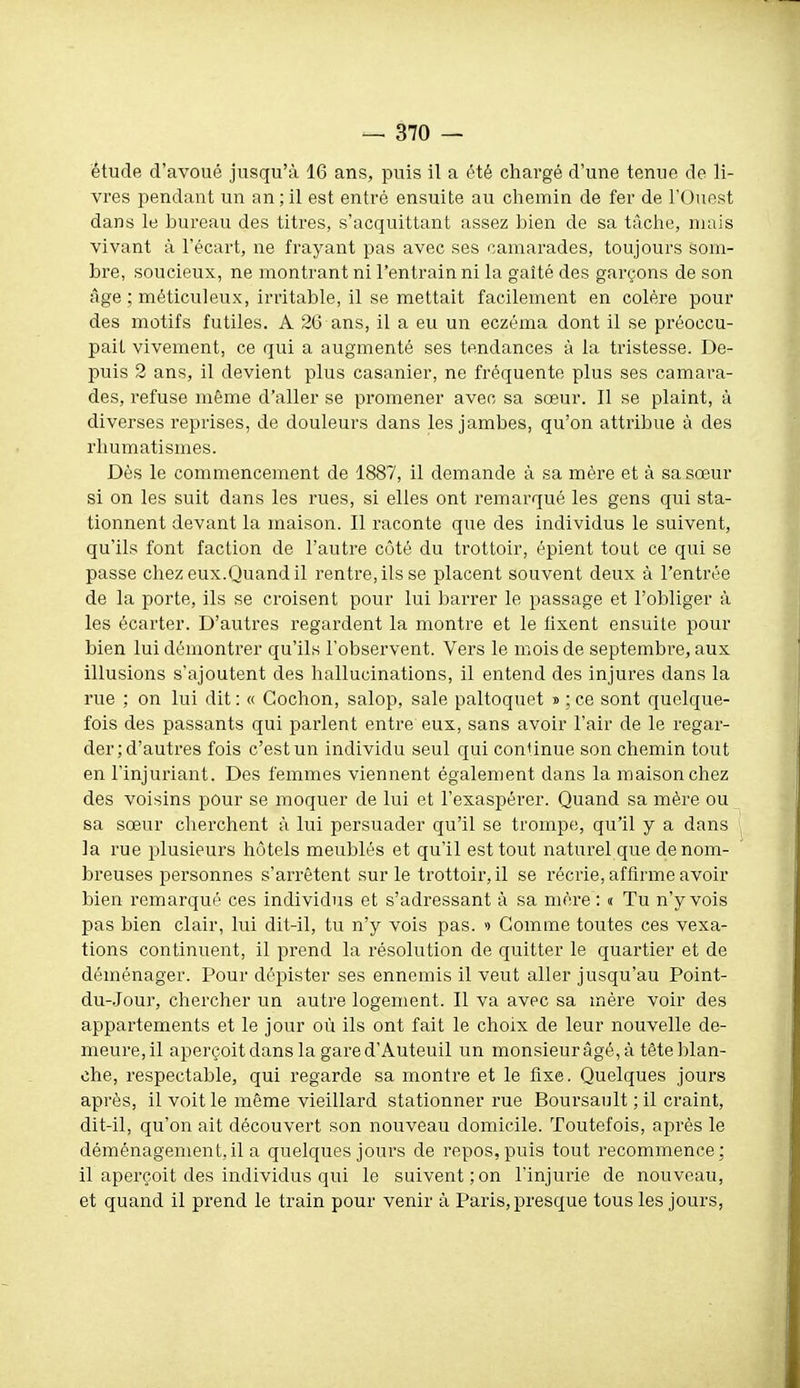 étude d'avoué jusqu'à 16 ans, puis il a été chargé d'une tenue de li- vres pendant un an;il est entré ensuite au chemin de fer de l'Ouost dans le bureau des titres, s'acquittant assez bien de sa tâche, niais vivant à l'écart, ne frayant pas avec ses camarades, toujours som- bre, soucieux, ne montrant ni l'entrain ni la gaîté des garçons de son âge ; méticuleux, irritable, il se mettait facilement en colère pour des motifs futiles. A 26 ans, il a eu un eczéma dont il se préoccu- pait vivement, ce qui a augmenté ses tendances à la tristesse. De- puis 2 ans, il devient plus casanier, ne fréquente plus ses camara- des, refuse même d'aller se promener avec sa sœur. Il se plaint, à diverses reprises, de douleurs dans les jambes, qu'on attribue à des rhumatismes. Dès le commencement de 1887, il demande à sa mère et à sa sœur si on les suit dans les rues, si elles ont remarqué les gens qui sta- tionnent devant la maison. Il raconte que des individus le suivent, qu'ils font faction de l'autre côté du trottoir, épient tout ce qui se passe chez eux.Quand il rentre, ils se placent souvent deux à l'entrée de la porte, ils se croisent pour lui ])arrer le passage et l'obliger à les écarter. D'autres regardent la montre et le lixent ensuite pour bien lui démontrer qu'ils l'observent. Vers le mois de septembre, aux illusions s'ajoutent des hallucinations, il entend des injures dans la rue ; on lui dit : « Cochon, salop, sale paltoquet » ; ce sont quelque- fois des passants qui parlent entre eux, sans avoir l'air de le regar- der; d'autres fois c'est un individu seul qui conUnue son chemin tout en l'injui'iant. Des femmes viennent également dans la maison chez des voisins pour se moquer de lui et l'exaspérer. Quand sa mère ou sa sœur cherchent à lui persuader qu'il se trompe, qu'il y a dans la rue jjlusieurs hôtels meublés et qu'il est tout naturel que de nom- breuses personnes s'arrêtent sur le trottoir, il se récrie, affirme avoir bien remarqué ces individus et s'adressant à sa mère : « Tu n'y vois pas bien clair, lui dit-il, tu n'y vois pas. >> Gomme toutes ces vexa- tions continuent, il prend la résolution de quitter le quartier et de déménager. Pour dépister ses ennemis il veut aller jusqu'au Point- du-.Jour, chercher un autre logement. Il va avec sa mère voir des appartements et le jour où ils ont fait le choix de leur nouvelle de- meure, il aperçoit dans la gare d'Auteuil un monsieur âgé, à tête blan- che, respectable, qui regarde sa montre et le fixe. Quelques jours après, il voit le même vieillard stationner rue Boursault ; il craint, dit-il, qu'on ait découvert son nouveau domicile. Toutefois, après le déménagement, il a quelques jours de repos, puis tout recommence: il aperçoit des individus qui le suivent;on l'injurie de nouveau, et quand il prend le train pour venir à Paris, presque tous les jours,