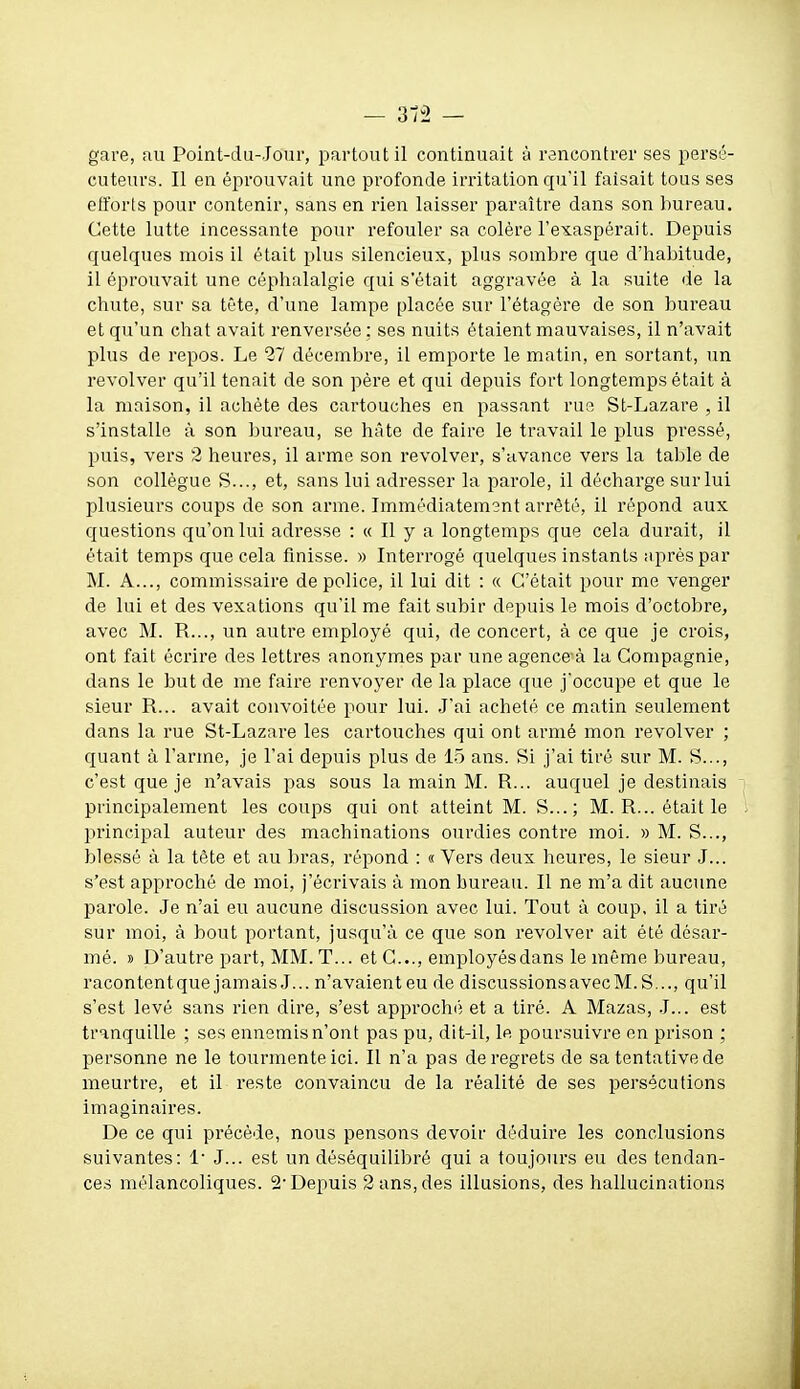 gare, au Point-du-Jour, partout il continuait à rencontrer ses persé- cuteurs. Il en éprouvait une profonde irritation qu'il faisait tous ses etforts pour contenir, sans en rien laisser paraître dans son bureau. Cette lutte incessante pour refouler sa colère l'exaspérait. Depuis quelques mois il était plus silencieux, plus sombre que d'habitude, il éprouvait une céphalalgie qui s'était aggravée à la suite de la chute, sur sa tête, d'une lampe placée sur l'étagère de son bureau et qu'un chat avait renversée: ses nuits étaient mauvaises, il n'avait plus de repos. Le 27 décembre, il emporte le matin, en sortant, un revolver qu'il tenait de son père et qui depuis fort longtemps était à la maison, il achète des cartouches en passant rue St-Lazare , il s'installe à son bureau, se hâte de faire le travail le plus pressé, puis, vers 2 heures, il arme son revolver, s'avance vers la table de son collègue S..., et, sans lui adresser la parole, il décharge sur lui plusieurs coups de son arme. Immédiatemsnt arrêté, il répond aux questions qu'on lui adresse : « Il y a longtemps que cela durait, il était temps que cela finisse. » Interrogé quelques instants après par M. A..., commissaire de police, il lui dit : « C'était pour me venger de lui et des vexations qu'il me fait subir depuis le mois d'octobre, avec M. R..., un autre employé qui, de concert, à ce que je crois, ont fait écrire des lettres anonymes par une agencera la Compagnie, dans le but de me faire renvoyer de la place que j'occupe et que le sieur R... avait convoitée pour lui. J'ai acheté ce matin seulement dans la rue St-Lazare les cartouches qui ont armé mon revolver ; quant à l'arme, je l'ai depuis plus de 15 ans. Si j'ai tiré sur M. S..., c'est que je n'avais pas sous la main M. R... auquel je destinais principalement les coups qui ont atteint M. S...; M. R... était le principal auteur des machinations ourdies contre moi. » M. S..., blessé à la tête et au bras, répond : « Vers deux heures, le sieur J... s'est approché de moi, j'écrivais à mon bureau. Il ne m'a dit aucune parole. Je n'ai eu aucune discussion avec lui. Tout à coup, il a tiré sur moi, à bout portant, jusqu'à ce que son revolver ait été désar- mé. 9 D'autre part, MM.T... et G..., employés dans le même bureau, racontentque jamais J... n'avaienteu de discussionsavecM. S..., qu'il s'est levé sans rien dire, s'est approché et a tiré. A Mazas, J... est tranquille ; ses ennemis n'ont pas pu, dit-il, le poursuivre en prison ; personne ne le tourmente ici. Il n'a pas de regrets de sa tentative de meurtre, et il reste convaincu de la réalité de ses persécutions imaginaires. De ce qui précède, nous pensons devoir déduire les conclusions suivantes: !• J... est un déséquilibré qui a toujours eu des tendan- ces mélancoliques. 2'Depuis 2 ans, des illusions, des hallucinations