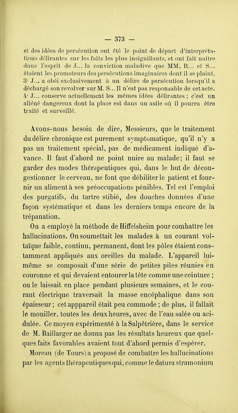 el des idées de persécution ont été le point de départ d'interpréta- tions délirantes sur les faits les plus insignifiants, et ont fait naître dans l'esprit de J... la conviction maladive que MM. R... et S... étaient les promoteurs des persécutions imaginaires dont il se plaint. 3- J... a obéi exclusivement à un délire de persécution lorsqu'il a déchargé sonrevolver sur M. S...Il n'est pas responsable de cetacte. 4' J... conserve actuellement les mêmes idées délirantes ; c'est un aliéné dangereux dont la place est dans un asile où il pourra être traité et surveillé. Àvons-nous besoin de dire, Messieurs, que le traitement du délire chronique est purement symplomatique, qu'il n'y a pas un traitement spécial, pas de médicament indiqué d'a- vance. Il faut d'abord ne point nuire au malade; il faut se garder des modes thérapeutiques qui, dans le but de décon- gestionner le cerveau, ne font que débiliter le patient et four- nir un alimenta ses préoccupations pénibles. Tel est l'emploi des purgatifs, du tartre stibié, des douches données d'une façon systématique et dans les derniers temps encore de la trépanation. On a employé la méthode de Hiffelsheim pour combattre les hallucinations. On soumettait les malades à un courant vol- taïque faible, continu, permanent, dont les pôles étaient cons- tamment appliqués aux oreilles du malade. L'appareil lui- même se composait d'une série de petites piles réunies en couronne et qui devaient entourer la tête comme une ceinture ; on le laissait en place pendant plusieurs semaines, et le cou- rant électrique traversait la masse encéphalique dans son épaisseur ; cet apppareil était peu commode ; de plus, il fallait le mouiller, toutes les deux heures, avec de l'eau salée ou aci- dulée. Ce moyen expérimenté à laSalpêtrière, dans le service de M. Baillarger ne donna pas les résultats heureux que quel- ques faits favorables avaient tout d'abord permis d'espérer. Moreau (de Tours) a proposé de combattre les hallucinations par les agents thérapeutiques qui, comme le daturastramoniiim