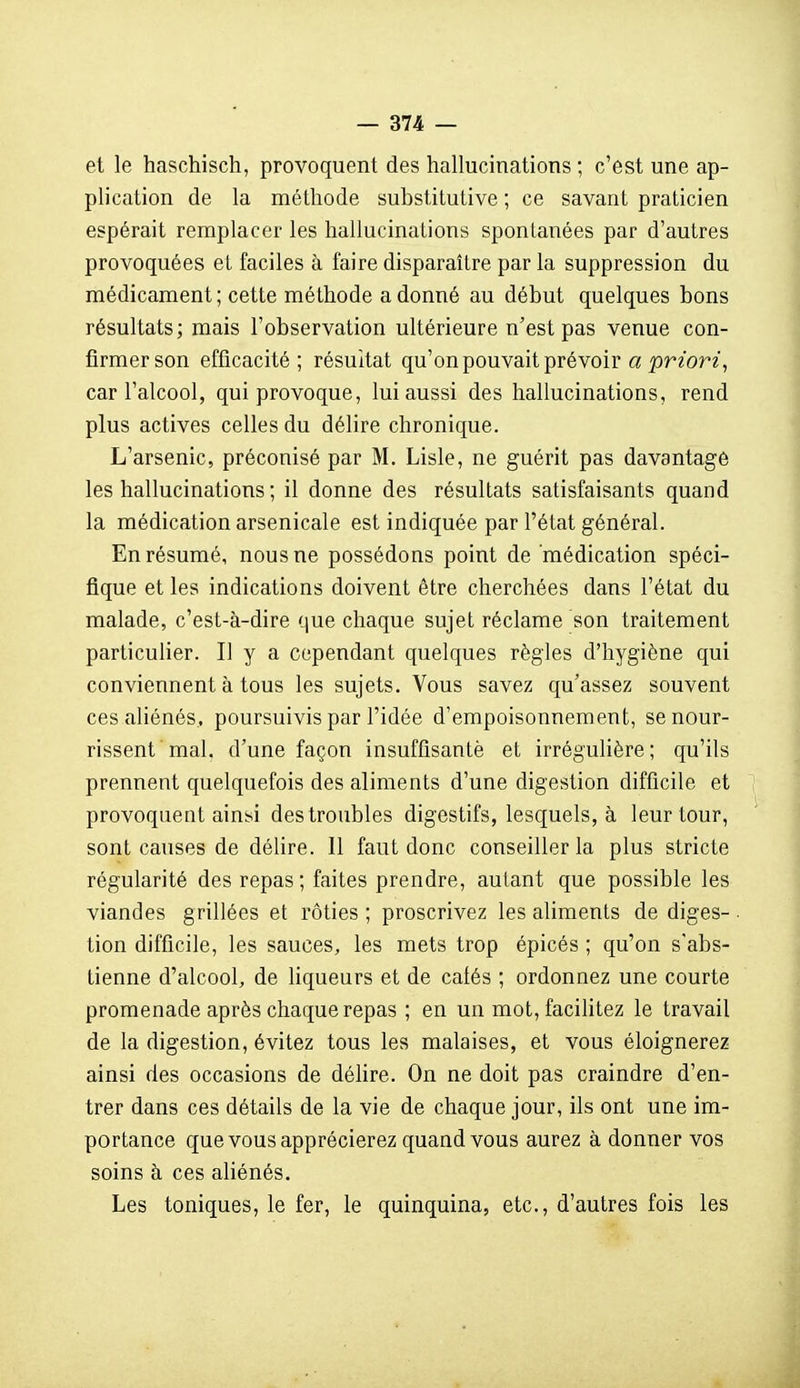 et le haschisch, provoquent des hallucinations ; c'est une ap- plication de la méthode substitutive ; ce savant praticien espérait remplacer les hallucinations spontanées par d'autres provoquées et faciles à faire disparaître par la suppression du médicament ; cette méthode a donné au début quelques bons résultats ; mais l'observation ultérieure n'est pas venue con- firmer son efficacité ; résultat qu'on pouvait prévoir a priori^ car l'alcool, qui provoque, lui aussi des hallucinations, rend plus actives celles du délire chronique. L'arsenic, préconisé par M. Liste, ne guérit pas davantage les hallucinations ; il donne des résultats satisfaisants quand la médication arsenicale est indiquée par l'état général. En résumé, nous ne possédons point de médication spéci- fique et les indications doivent être cherchées dans l'état du malade, c'est-à-dire que chaque sujet réclame son traitement particulier. Il y a cependant quelques règles d'hygiène qui conviennent à tous les sujets. Vous savez qu'assez souvent ces aliénés, poursuivis par l'idée d'empoisonnement, se nour- rissent mal. d'une façon insuffisante et irrégulière; qu'ils prennent quelquefois des aliments d'une digestion difficile et provoquent ainsi des troubles digestifs, lesquels, à leur tour, sont causes de délire. 11 faut donc conseiller la plus stricte régularité des repas ; faites prendre, autant que possible les viandes grillées et rôties ; proscrivez les aliments de diges- tion difficile, les sauces, les mets trop épicés ; qu'on s'abs- tienne d'alcool, de liqueurs et de cafés ; ordonnez une courte promenade après chaque repas ; en un mot, facilitez le travail de la digestion, évitez tous les malaises, et vous éloignerez ainsi des occasions de délire. On ne doit pas craindre d'en- trer dans ces détails de la vie de chaque jour, ils ont une im- portance que vous apprécierez quand vous aurez à donner vos soins à ces aliénés. Les toniques, le fer, le quinquina, etc., d'autres fois les