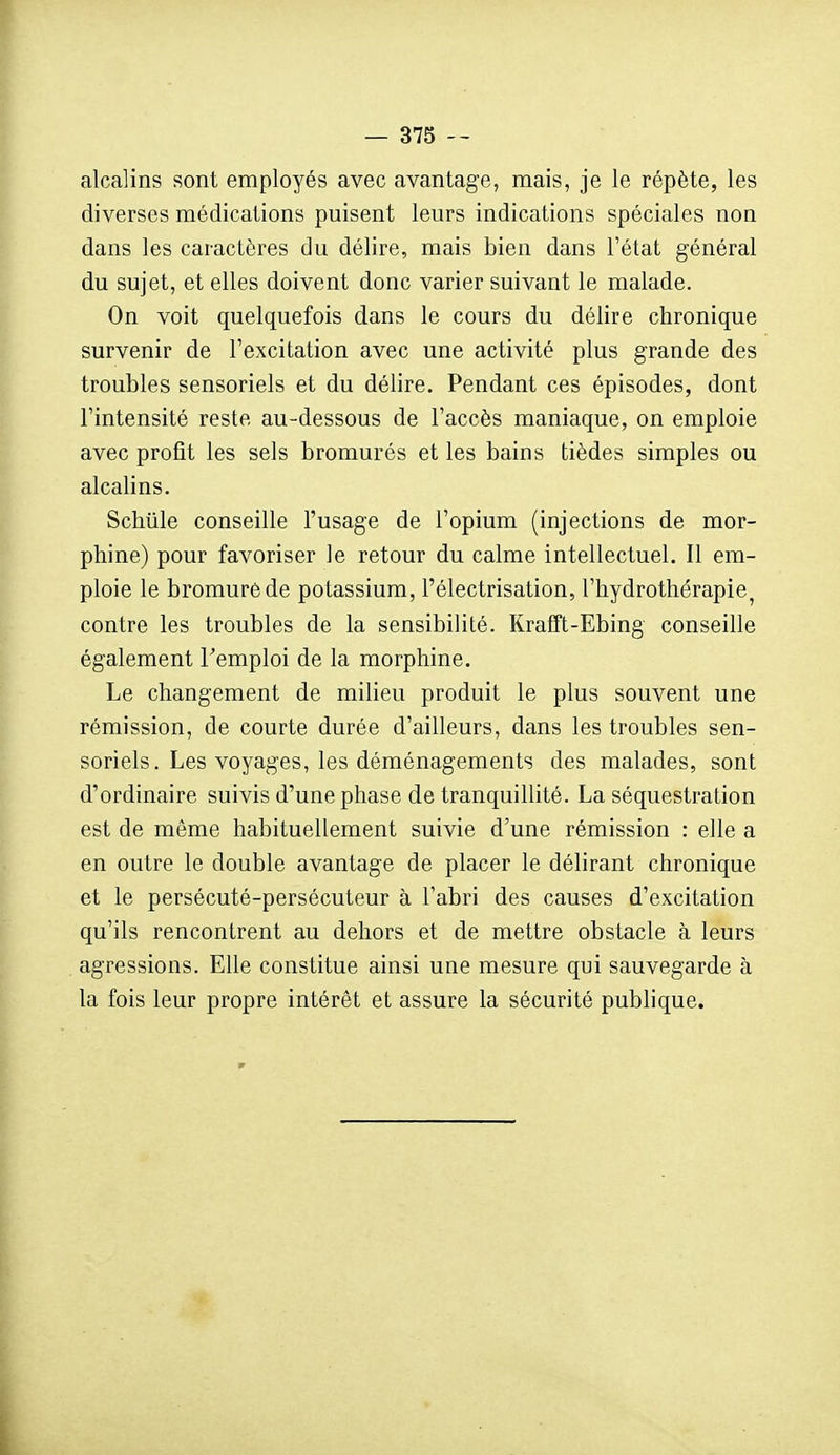 alcalins sont employés avec avantage, mais, je le répète, les diverses médications puisent leurs indications spéciales non dans les caractères du délire, mais bien dans l'état général du sujet, et elles doivent donc varier suivant le malade. On voit quelquefois dans le cours du délire chronique survenir de l'excitation avec une activité plus grande des troubles sensoriels et du délire. Pendant ces épisodes, dont l'intensité reste au-dessous de l'accès maniaque, on emploie avec profit les sels bromurés et les bains tièdes simples ou alcalins. Scliiile conseille l'usage de l'opium (injections de mor- phine) pour favoriser le retour du calme intellectuel. Il em- ploie le bromure de potassium, l'électrisation, l'hydrothérapie, contre les troubles de la sensibilité. Krafft-Ebing conseille également l'emploi de la morphine. Le changement de milieu produit le plus souvent une rémission, de courte durée d'ailleurs, dans les troubles sen- soriels. Les voyages, les déménagements des malades, sont d'ordinaire suivis d'une phase de tranquillité. La séquestration est de même habituellement suivie d'une rémission : elle a en outre le double avantage de placer le délirant chronique et le persécuté-persécuteur à l'abri des causes d'excitation qu'ils rencontrent au dehors et de mettre obstacle à leurs agressions. Elle constitue ainsi une mesure qui sauvegarde à la fois leur propre intérêt et assure la sécurité publique.