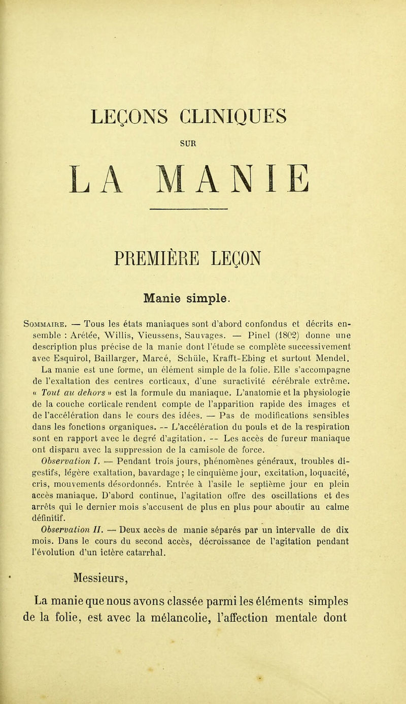 LEÇONS CLINIQUES SUR LA MANIE PREMIÈRE LEÇON Manie simple. Sommaire. — Tous les états maniaques sont d'abord confondus et décrits en- semble : Aréle'e, Willis, Vieussens, Sauvages. — Pinel (18C2) donne une descriplion plus précise de la manie dont l'étude se complète successivement avec Esquirol, Baillarger, Marcé, Sehiile, Krafft-Ebing et surtout Mendel. La manie est une forme, un élément simple de la folie. Elle s'accompagne de l'exaltation des centres corticaux, d'une suractivité cérébrale extrême. « Tout au dehors» est la formule du maniaque. L'anatomie et la physiologie de la couche corticale rendent compte de l'apparition rapide des images et de l'accélération dans le cours des idées. — Pas de modifications sensibles dans les fonctions organiques. — L'accélération du pouls et de la respiration sont en rapport avec le degré d'agitation. — Les accès de fureur maniaque ont disparu avec la suppression de la camisole de force. Observation I. — Pendant trois jours, phénomènes généraux, troubles di- gestifs, légère exaltation, bavardage; le cinquième jour, excitation, loquacité, cris, mouvements désordonnés. Entrée à l'asile le septième jour en plein accès maniaque. D'abord continue, l'agitation offre des oscillations et des arrêts qui le dernier mois s'accusent de plus en plus pour aboutir au calme définitif. Observation II. — Deux accès de manie séparés par un intervalle de dix mois. Dans le cours du second accès, décroissance de l'agitation pendant l'évolution d'un ictère catarrhal. Messieurs, La manie que nous avons classée parmi les éléments simples de la folie, est avec la mélancolie, l'alfection mentale dont