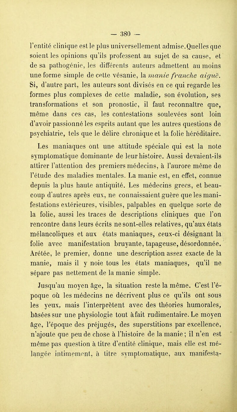 l'entité clinique est le plus universellement admise.Quelles que soient les opinions qu'ils professent au sujet de sa cause, et de sa pathogénie, les différents auteurs admettent au moins une forme simple de cette vésanie, \a, manie franche aiguë. Si, d'autre part, les auteurs sont divisés en ce qui regarde les formes plus complexes de cette maladie^, son évolution^ ses transformations et son pronostic, il faut reconnaître que, même dans ces cas, les contestations soulevées sont loin d'avoir passionné les esprits autant que les autres questions de psychiatrie, tels que le délire chronique et la folie héréditaire. Les maniaques ont une attitude spéciale qui est la note symptomatique dominante de leur histoire. Aussi devaient-ils attirer l'attention des premiers médecins, à l'aurore même de l'étude des maladies mentales. La manie est, en effet, connue depuis la plus haute antiquité. Les médecins grecs, et beau- coup d'autres après eux, ne connaissaient guère que les mani- festations extérieures, visibles, palpables en quelque sorte de la folie, aussi les traces de descriptions cliniques que l'on rencontre dans leurs écrits ne sont-elles relatives, qu'aux états mélancoliques et aux états maniaques, ceux-ci désignant la folie avec manifestation bruyante, tapageuse, désordonnée. Arétée, le premier, donne une description assez exacte de la manie, mais il y noie tous les états maniaques, qu'il ne sépare pas nettement de la manie simple. Jusqu'au moyen âge, la situation reste la même. C'est l'é- poque où les médecins ne décrivent plus ce qu'ils ont sous les yeux, mais l'interprètent avec des théories humorales^ basées sur une physiologie tout àfait rudimentaire. Le moyen âge, Tépoque des préjugés, des superstitions par excellence, n'ajoute que peu de chose à l'histoire de la manie ; il n'en est même pas question à titre d'entité clinique, mais elle est mé- langée intimçment, à titre symptomatique, aux manifesta-