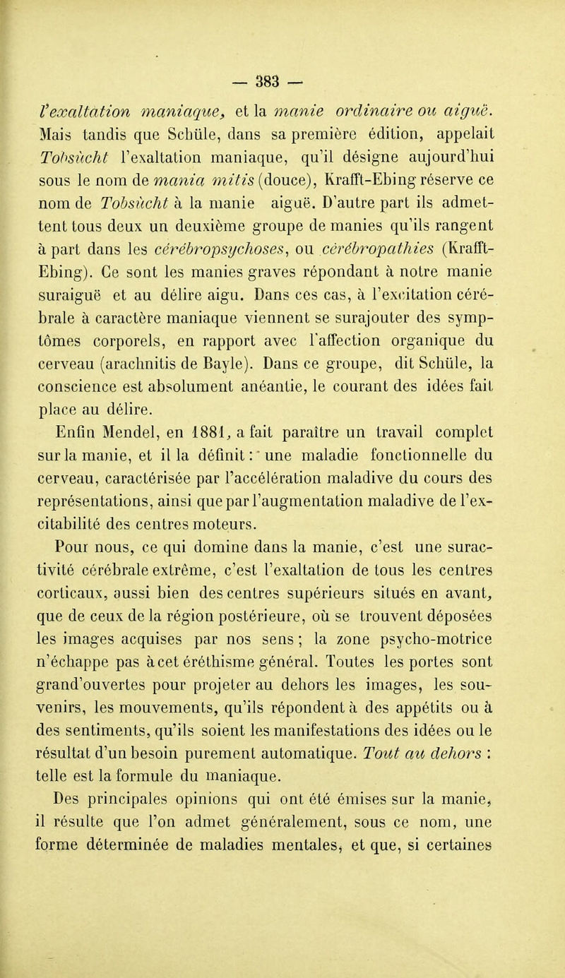 texaltation maniaque, et la manie ordinaire ou aiguë. Mais tandis que Sclmle, dans sa première édition, appelait Tohsùcht l'exaltation maniaque, qu'il désigne aujourd'hui sous le nom de mania mitis (douce), Rrafft-Ebing réserve ce nom de Tobsucht à la manie aiguë. D'autre pari ils admet- tent tous deux un deuxième groupe de manies qu'ils rangent à part dans les cérébropsychoses, ou cérébropathies (Krafft- Ebing). Ce sont les manies graves répondant à notre manie suraiguë et au délire aigu. Dans ces cas, à rex<;itation céré- brale à caractère maniaque viennent se surajouter des symp- tômes corporels, en rapport avec l'affection organique du cerveau (arachnitis de Bayle). Dans ce groupe, dit Sclilile, la conscience est absolument anéantie, le courant des idées fait place au délire. Enfin Mendel, en 1881, a fait paraître un travail complet sur la manie, et il la définit : 'une maladie fonctionnelle du cerveau, caractérisée par l'accélération maladive du cours des représentations, ainsi que par l'augmentation maladive de l'ex- citabilité des centres moteurs. Pour nous, ce qui domine dans la manie, c'est une surac- tivité cérébrale extrême, c'est l'exaltation de tous les centres corticaux, aussi bien des centres supérieurs situés en avant^ que de ceux de la région postérieure, où se trouvent déposées les images acquises par nos sens ; la zone psycho-motrice n'échappe pas à cet éréthisme général. Toutes les portes sont grand'ouvertes pour projeter au dehors les images, les sou- venirs, les mouvements, qu'ils répondent à des appétits ou à des sentiments, qu'ils soient les manifestations des idées ou le résultat d'un besoin purement automatique. Tout au dehors : telle est la formule du maniaque. Des principales opinions qui ont été émises sur la manie, il résulte que l'on admet généralement, sous ce nom, une forme déterminée de maladies mentales^ et que, si certaines