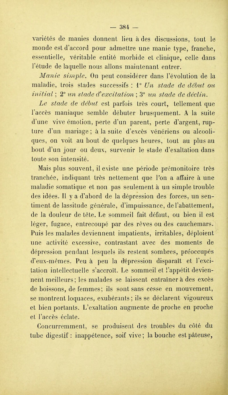 variétés de manies donnent lieu à des discussions, tout le monde est d'accord pour admettre une manie type, franche, essentielle^ véritable entité morbide et clinique, celle dans l'étude de laquelle nous allons maintenant entrer. Manie simple. On peut considérer dans l'évolution de la maladie, trois stades successifs : i° Un stade de début ou, initial ; 2° un stade d'excitation ; 3° un stade de déclin. Le stade de début est parfois très court, tellement que l'accès maniaque semble débuter brusquement. A la suite d'une vive émotion, perte d'un parent, perte d'argent, rup- ture d'un mariage ; à la suite d'excès vénériens ou alcooli- ques, on voit au bout de quelques heures, tout au plus au bout d'un jour ou deux, survenir le stade d'exaltation dans toute son intensité. Mais plus souvent, il existe une période prémonitoire très tranchée, indiquant très nettement que l'on a affaire à une maladie somatique et non pas seulement à un simple trouble des idées. Il y a d'abord de la dépression des forces, un sen- timent de lassitude générale, d'impuissance, de l'abattement, de la douleur de tête. Le sommeil fait défaut, ou bien il est léger, fugace, entrecoupé par des rêves ou des cauchemars. Puis les malades deviennent impatients, irritables, déploient' une activité excessive, contrastant avec des moments de dépression pendant lesquels ils restent sombres, préoccupés d'eux-mêmes. Peu à peu la dépression disparaît et l'exci- tation intellectuelle s'accroît. Le sommeil et l'appétit devien- nent meilleurs; les malades se laissent entraîner à des excès de boissons, de femmes; ils sont sans cosse en mouvement, se montrent loquaces, exubérants; ils se déclarent vigoureux et bien portants. L'exaltation augmente de proche en proche et l'accès éclate. Concurremment, se produisent des troubles du côté du tube digestif : inappétence, soif vive ; la bouche est pâteuse,