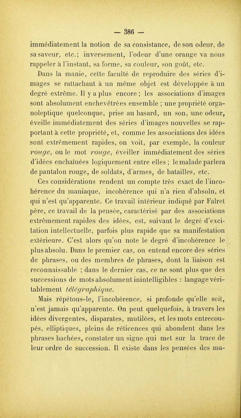 immédiatement la notion de sa consistance, de son odeur, de sa saveur, etc.; inversement, l'odeur d'une orange va nous rappeler à l'instant, sa forme, sa couleur, son goût, etc. Dans la manie, cette faculté de reproduire des séries d'i- mages se rattachant à un même objet est développée à un degré extrême. Il y a plus encore ; les associations d'images sont absolument enchevêtrées ensemble ; une propriété orga- noleptique quelconque, prise au hasard, un son, 'une odeur, éveille immédiatement des séries d'images nouvelles se rap- portant à cette propriété, et, comme les associations des idées sont extrêmement rapides, on voit, par exemple, la couleur roiige^ ou le mot rouge, éveiller immédiatement des séries d'idées enchaniées logiquement entre elles; le malade parlera de pantalon rouge, de soldats, d'armes, de batailles, etc. Ces considérations rendent un compte très exact de l'inco- hérence du maniaque, incohérence qui n'a rien d'absolu, et qui n'est qu'apparente. Ce travail intérieur indiqué par Falret père, ce travail de la pensée, caractérisé par des associations extrêmement rapides des idées, est, suivant le degré d'exci- tation intellectuelle, parfois plus rapide que sa manifestation extérieure. C'est alors qu'on note le degré d'incohérence le plus absolu. Dans le premier cas, on entend encore des séries de phrases, ou des membres de phrases, dont la liaison est reconnaissable ; dans le dernier cas, ce ne sont plus que des successions de mots absolument inintelligibles : langage véri- tablement télégraphique. Mais répétons-le, l'incohérence, si profonde qu'elle soit, n'est jamais qu'apparente. On peut quelquefois, à travers les idées divergentes, disparates, mutilées, et les mots entrecou- pés, elliptiques, pleins de réticences qui abondent dans les phrases hachées, constater un signe qui met sur la trace de leur ordre de succession. Il existe dans les pensées des ma-