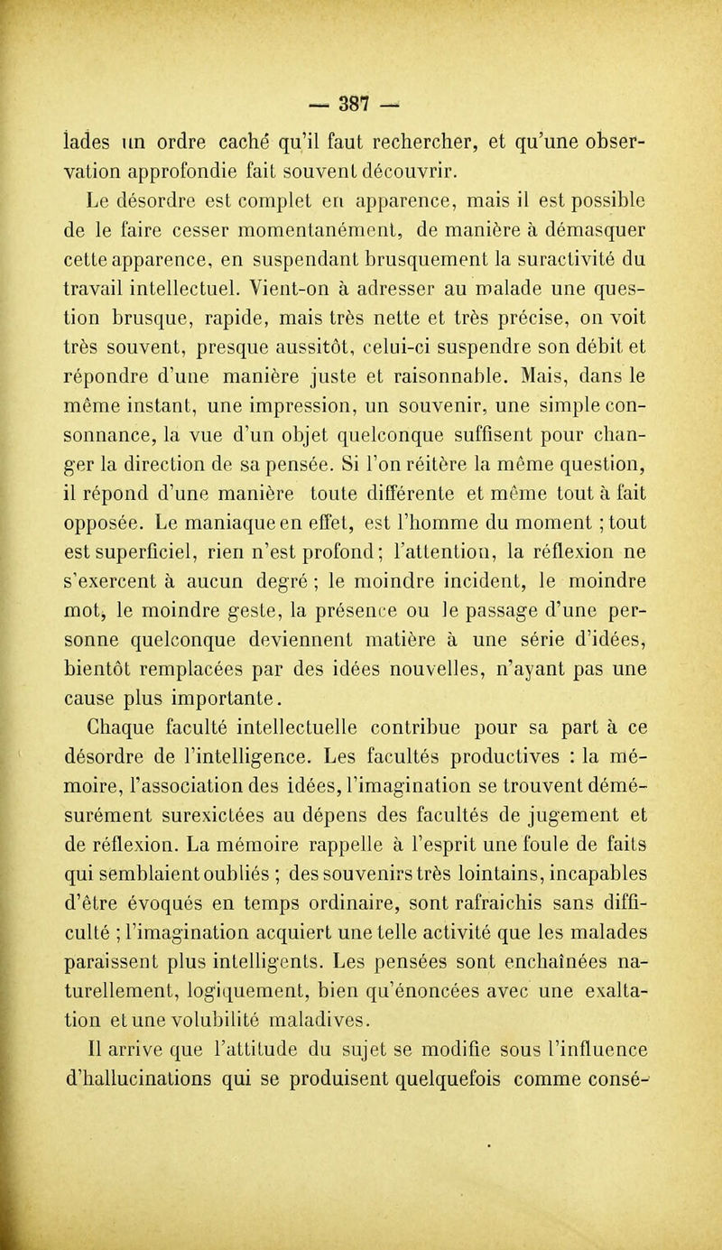 iades un ordre caché qu'il faut rechercher, et qu'une obser- vation approfondie fait souvent découvrir. Le désordre est complet en apparence, mais il est possible de le faire cesser momentanément, de manière à démasquer cette apparence, en suspendant brusquement la suractivité du travail intellectuel. Vient-on à adresser au malade une ques- tion brusque, rapide, mais très nette et très précise, on voit très souvent, presque aussitôt, celui-ci suspendre son débit et répondre d'une manière juste et raisonnable. Mais, dans le même instant, une impression, un souvenir, une simple con- sonnance, la vue d'un objet quelconque suffisent pour chan- ger la direction de sa pensée. Si l'on réitère la même question, il répond d'une manière toute différente et même tout à fait opposée. Le maniaque en effet, est l'homme du moment ;tout est superficiel, rien n'est profond ; l'attention, la réflexion ne s'exercent à aucun degré ; le moindre incident, le moindre mot, le moindre geste, la présence ou le passage d'une per- sonne quelconque deviennent matière à une série d'idées, bientôt remplacées par des idées nouvelles, n'ayant pas une cause plus importante. Chaque faculté intellectuelle contribue pour sa part à ce désordre de l'intelligence. Les facultés productives : la mé- moire, l'association des idées, l'imagination se trouvent démé- surément surexictées au dépens des facultés de jugement et de réflexion. La mémoire rappelle à l'esprit une foule de faits qui semblaient oubliés ; des souvenirs très lointains, incapables d'être évoqués en temps ordinaire, sont rafraichis sans diffi- culté ; l'imagination acquiert une tehe activité que les malades paraissent plus inteUigents. Les pensées sont enchaînées na- turellement, logiquement, bien qu'énoncées avec une exalta- tion et une volubilité maladives. Il arrive que l'attitude du sujet se modifie sous l'influence d'hallucinations qui se produisent quelquefois comme consé^