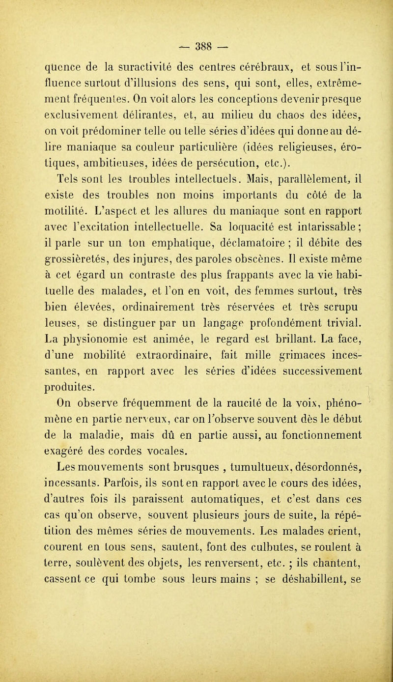 qticnce de la suractivité des centres cérébraux, et sous l'in- fluence surtout d'illusions des sens, qui sont, elles, extrême- ment fréquenles. On voit alors les conceptions devenir presque exclusivement délirantes, et, au milieu du chaos des idées, on voit prédominer telle ou telle séries d'idées qui donne au dé- lire maniaque sa couleur particulière (idées religieuses, éro- tiques, ambitieuses, idées de persécution, etc.). Tels sont les troubles intellectuels. Mais, parallèlement^ il existe des troubles non moins importants du côté de la motilité. L'aspect et les allures du maniaque sont en rapport avec l'excitation intellectuelle. Sa loquacité est intarissable; il parle sur un ton emphatique, déclamatoire ; il débite des grossièretés, des injures, des paroles obscènes. Il existe même à cet égard un contraste des plus frappants avec la vie habi- tuelle des malades, et l'on en voit, des femmes surtout, très bien élevées, ordinairement très réservées et très scrupu leuses, se distinguer par un langage profondément trivial. La physionomie est animée, le regard est brillant. La face, d'une mobilité extraordinaire, fait mille grimaces inces- santes, en rapport avec les séries d'idées successivement produites. On observe fréquemment de la raucilé de la voix, phéno- mène en partie nerv eux, car on l'observe souvent dès le début de la maladie, mais dû en partie aussi, au fonctionnement exagéré des cordes vocales. Les mouvements sont brusques , tumultueux, désordonnés, incessants. Parfois, ils sont en rapport avec le cours des idées, d'autres fois ils paraissent automatiques, et c'est dans ces cas qu'on observe, souvent plusieurs jours de suite, la répé- tition des mêmes séries de mouvements. Les malades crient, courent en tous sens, sautent, font des culbutes, se roulent à terre, soulèvent des objets, les renversent, etc. ; ils chantent, cassent ce qui tombe sous leurs mains ; se déshabillent, se