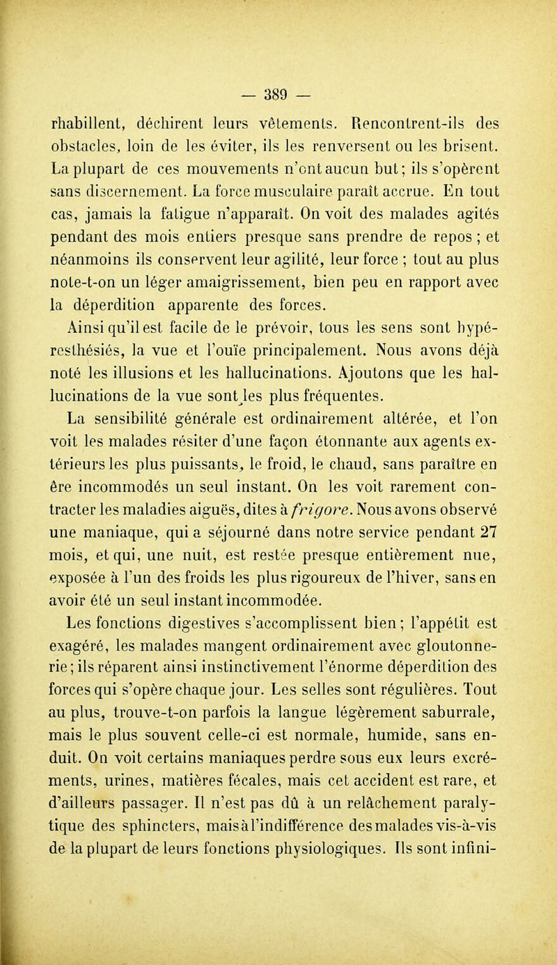 rhabillent, déchirent leurs vêlements. Rencontrent-ils des obstacles, loin de les éviter, ils les renversent ou les brisent. La plupart de ces mouvements n'ont aucun but; ils s'opèrent sans discernement. La force musculaire paraît accrue. En tout cas, jamais la fatigue n'apparaît. On voit des malades agités pendant des mois entiers presque sans prendre de repos ; et néanmoins ils conservent leur agilité, leur force ; tout au plus nole-t-on un léger amaigrissement, bien peu en rapport avec la déperdition apparente des forces. Ainsi qu'il est facile de le prévoir, tous les sens sont hypé- rcsthésiés, la vue et l'ouïe principalement. Nous avons déjà noté les illusions et les hallucinations. Ajoutons que les hal- lucinations de la vue sontjes plus fréquentes. La sensibilité générale est ordinairement altérée, et l'on voit les malades résiter d'une façon étonnante aux agents ex- térieurs les plus puissants, le froid, le chaud, sans paraître en ère incommodés un seul instant. On les voit rarement con- tracter les maladies aiguës, dites à frigore. Nous avons observé une maniaque, qui a séjourné dans notre service pendant 27 mois, et qui, une nuit, est restée presque entièrement nue, exposée à l'un des froids les plus rigoureux de l'hiver, sans en avoir été un seul instant incommodée. Les fonctions digestives s'accomplissent bien ; l'appétit est exagéré, les malades mangent ordinairement avec gloutonne- rie; ils réparent ainsi instinctivement l'énorme déperdition des forces qui s'opère chaque jour. Les selles sont régulières. Tout au plus, trouve-t-on parfois la langue légèrement saburrale, mais le plus souvent celle-ci est normale, humide, sans en- duit. On voit certains maniaques perdre sous eux leurs excré- ments, urines, matières fécales, mais cet accident est rare, et d'ailleurs passager. Il n'est pas dû à un relâchement paraly- tique des sphincters, mais à l'indifférence des malades vis-à-vis de la plupart de leurs fonctions physiologiques. Ils sont infini-