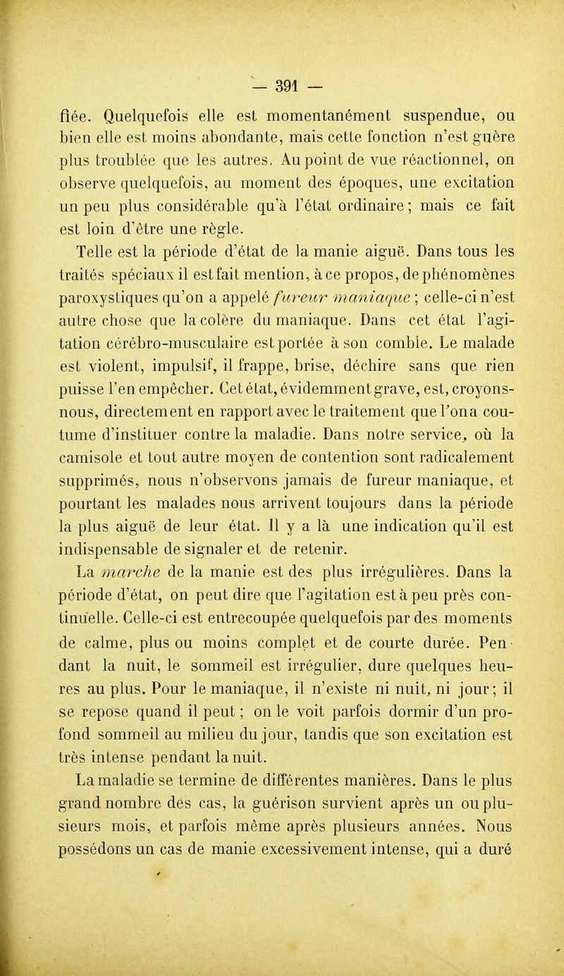 fiée. Quelquefois elle est momentanément suspendue, ou bien elle est moins abondante, mais cette fonction n'est guère plus troublée que les autres. Au point de vue réactionnel, on observe quelquefois, au moment des époques, une excitation un peu plus considérable qu'à l'état ordinaire ; mais ce fait est loin d'être une règle. Telle est la période d'état de la manie aiguë. Dans tous les traités spéciaux il est fait mention, à ce propos, de phénomènes paroxystiques qu'on a appelé fureur maniaque ; celle-ci n'est autre chose que la colère du maniaque. Dans cet état l'agi- tation cérébro-musculaire est portée à son comble. Le malade est violent, impulsif, il frappe, brise, déchire sans que rien puisse l'en empêcher. Cet état, évidemment grave, est, croyons- nous, directement en rapport avec le traitement quel'ona cou- tume d'instituer contre la maladie. Dans notre service^ où la camisole et tout autre moyen de contention sont radicalement supprimés, nous n'observons jamais de fureur maniaque, et pourtant les malades nous arrivent toujours dans la période la plus aiguë de leur état. 11 y a là une indication qu'il est indispensable de signaler et de retenir. La marche de la manie est des plus irrégulières. Dans la période d'état, on peut dire que l'agitation esta peu près con- tinuelle. Celle-ci est entrecoupée quelquefois par des moments de calme, plus ou moins complet et de courte durée. Pen- dant la nuit, le sommeil est irrégulier, dure quelques heu- res au plus. Pour le maniaque, il n'existe ni nuit, ni jour; il se repose quand il peut ; on le voit parfois dormir d'un pro- fond sommeil au milieu du jour, tandis que son excitation est très intense pendant la nuit. La maladie se termine de différentes manières. Dans le plus grand nombre des cas, la guérison survient après un on plu- sieurs mois, et parfois même après plusieurs années. Nous possédons un cas de manie excessivement intense, qui a duré