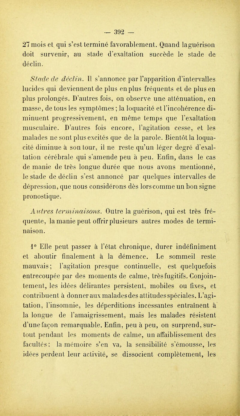 27 mois et qui s'est terminé favorablement. Quand laguérison doit survenir, au stade d'exaltation succède le stade de déclin. Stade de déclin. Il s'annonce par l'apparition d'intervalles lucides qui deviennent de plus en plus fréquents et de plus en plus prolongés. D'autres fois, on observe une atténuation, en masse, de tous les symptômes ; la loquacité et l'incohérence di- minuent progressivement, en même temps que l'exaltation musculaire. D'autres fois encore, l'agitation cesse, et les malades ne sont plus excités que de la parole. Bientôt la loqua- cité diminue à son tour, il ne reste qu'un léger degré d'exal- tation cérébrale qui s'amende peu à peu. Enfin, dans le cas de manie de très longue durée que nous avons mentionné, le stade de déclin s'est annoncé par quelques intervalles de dépression, que nous considérons dès lors comme un bon signe pronostique. Autres terminaisons. Outre laguérison, qui est très fré- quente, la manie peut offrir plusieurs autres modes de termi- naison. 1° Elle peut passer à l'état chronique, durer indéfiniment et aboutir finalement à la démence. Le sommeil reste mauvais; l'agitation presque continuelle, est quelquefois entrecoupée par des moments de calme, très fugitifs. Conjoin- tement, les idées délirantes persistent, mobiles ou fixes, et contribuent à donner aux malades des attitudes spéciales. L'agi- tation, l'insomnie, les déperditions incessantes entraînent à la longue de l'amaigrissement, mais les malades résistent d'une façon remarquable. Enfin, peu à peu, on surprend, sur- tout pendant les moments de calme, un affaiblissement des facultés : la mémoire s'en va, la sensibilité s'émousse, les idées perdent leur activité, se dissocient complètement, les