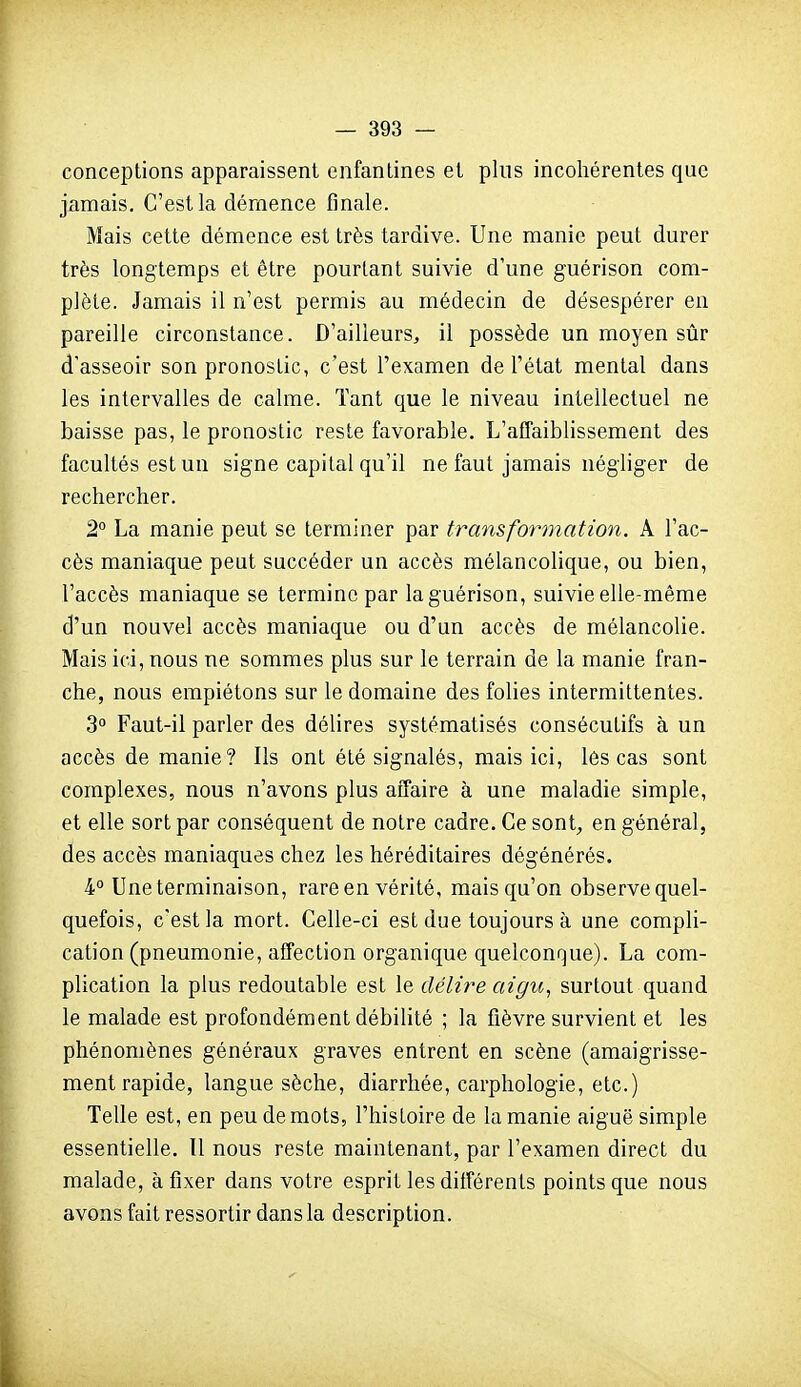 conceptions apparaissent enfantines et plus incohérentes que jamais. C'est la démence finale. Mais cette démence est très tardive. Une manie peut durer très longtemps et être pourtant suivie d'une guérison com- plète. Jamais il n'est permis au médecin de désespérer en pareille circonstance. D'ailleurs, il possède un moyen sûr d'asseoir son pronostic, c'est l'examen de l'état mental dans les intervalles de calme. Tant que le niveau intellectuel ne baisse pas, le pronostic reste favorable. L'affaiblissement des facultés est un signe capital qu'il ne faut jamais négliger de rechercher. 2° La manie peut se terminer par transformation. A l'ac- cès maniaque peut succéder un accès mélancolique, ou bien, l'accès maniaque se termine par la guérison, suivie elle-même d'un nouvel accès maniaque ou d'un accès de mélancolie. Mais ici, nous ne sommes plus sur le terrain de la manie fran- che, nous empiétons sur le domaine des folies intermittentes. 3° Faut-il parler des délires systématisés consécutifs à un accès de manie? Ils ont été signalés, mais ici, lès cas sont complexes, nous n'avons plus affaire à une maladie simple, et elle sort par conséquent de notre cadre. Ce sont, en général, des accès maniaques chez les héréditaires dégénérés. 4° Une terminaison, rare en vérité, mais qu'on observe quel- quefois, c'est la mort. Celle-ci est due toujours à une compli- cation (pneumonie, affection organique quelconque). La com- plication la plus redoutable est le délire aigu,, surtout quand le malade est profondément débilité ; la fièvre survient et les phénomènes généraux graves entrent en scène (amaigrisse- ment rapide, langue sèche, diarrhée, carphologie, etc.) Telle est, en peu de mots, l'histoire de la manie aiguë simple essentielle. Il nous reste maintenant, par l'examen direct du malade, à fixer dans votre esprit les ditférents points que nous avons fait ressortir dans la description.