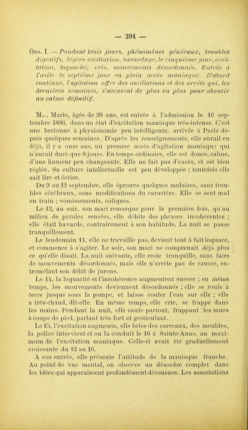 Obs. I. — Pendant trois jours, phénomènes généraux, troubles (lifjcslifs, Ic'gcre exaltation, bavardage; le cinquième jour, exci- tation, loquacité, cris, mouvements désordonnés. Entrée à l'asile le septième jour en plein accès maniaque. D'abord continue, Vagitation offre des oscillations et des arrêts qui, les dernières semaines, s'accusent de plus en plus pour aboutir au calme définitif. M... Mariej âgée de 20 ans, est entrée à l'admission le 16 sep- tembre 188G, dans un état d'excitation maniaque très-intense. C'est une bretonne à physionomie peu intelligente, arrivée à Paris de- puis quelques semaines. D'après les renseignements, elle aurait eu déjà, il y a onze ans, un premier accès d'agitation maniaquo qui n'aurait duré que 8 jours. En temps ordinaire, elle est douce, calme, d'une humeur peu changeante. Elle ne fait pas d'excès, et est bien réglée. Sa culture intellectuelle est peu développée ; toutefois elle sait lire et écrire. Du 9 au 12 septembre, elle éprouve quelques malaises, sans trou- bles cérébraux, sans modifications du caractère. Elle se sent mal en train ; vomissements, coliques. Le 12, au soir, son mari remarque pour la première fois, qu'au milieu de paroles sensées, elle débite des phrases in(;ohérentes ; elle était bavarde, contrairement à son habitude. La nuit se passe tranquillement. Le lendemain 14, elle ne travaille pas, devient tout à fait loquace, et commence à s'agiter. Le soir, son mari ne comprenait déjà plus ce qu'elle disait. La nuit suivante, elle reste tranquille, sans faire de mouvements désordonnés, mais elle n'arrête pas de causer, en- tremêlant son débit de jurons. Le 14, la loquacité et l'incohérence augmentent encore ; en même temps, les mouvements deviennent désordonnés ; elle se roule à terre jusque sous la pompe, et laisse couler l'eau sur elle ; elle a très-chaud, dit-elle. En même temps, elle crie, se frappe dans les mains. Pendant la nuit, elle saute partout, frappant les murs à coups de pied, parlant très fort et gesticulant. Le 15, l'excitation augmente, elle brise des carreaux, des meubles, la police intervient et on la conduit le 16 à Sainte-Anne, au maxi- mum de l'excitation maniaque. Celle-ci avait été graduellement ci'oissante du 12 au 16. A son entrée, elle présente l'attitude de la maniaque franche. Au point de vue mental, on observe un désordre complet dans les idées qui apparaissent profondément décousues. Les associations