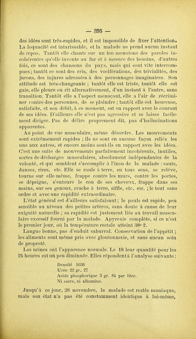 des idées sont très-rapides, et il est impossible de ûxer l'attention. La loquacité est intarissable, et la malade ne prend aucun instant de repos. Tantôt elle chante sur un ton monotone des paroles in- cohérentes qu'elle invente au fur et à mesure des besoins, d'autres fois, ce sont des chansons du pays, mais qui sont vite interrom- pues; tantôt ce sont des cris, des vociférations, des trivialités, des jurons, des injures adressées à des personnages imaginaires. Son attitude est trés-changeante ; tantôt elle est triste, tantôt elle est gaie, elle pleure ou rit alternativement, d'un instant à l'autre, sans transition. Tantôt elle a l'aspect menaçant, elle a l'air de récrimi- ner contre des personnes, de se plaindre ; tantôt elle est heureuse, satisfaite, et son débit, à ce moment, est en rapport avec le courant de ses idées. D'ailleurs elle n'est pas agressive et se laisse facile- ment diriger. Pas de délire proprement dit, pas d'hailucinations apparentes. Au point de vue musculaire, même désordre. Les mouvements sont extrêmement rapides ; ils ne sont en aucune façon reliés les Tins aux autres, et encore moins sont-ils en rapport avec les idées. C'est une suiLe de mouvements parfaitement incohérents, inutiles, sortes de décharges musculaires, absolument indépendantes de la volonté, et qui semblent s'accomplir à l'insu de la malade : sauts, danses, rires, etc. Elle se roule à terre, en tous sens, se relève, tourne sur elle-même, frappe contre les murs, contre les portes, se dépeigne, s'entoure le cou de ses cheveux, frappe dans ses mains, sur ses genoux, crache à terre, siffle, etc. etc. ;le tout sans ordre et avec une rapidité extraordinaire. L'état général est d'ailleurs satisfaisant ; le pouls est rapide, peu sensible au niveau des petites artères, sans doute à cause de leur exiguïté naturelle ; sa rapidité est justement liée au travail muscu- laire excessif fourni par la malade. Apyrexie complète, si ce n'est le premier jour, où la température rectale atteint 38 2. Langue bonne, pas d'enduit saburral. Conservation de l'appétit ; les aliments sont même piùs avec gioutonneiie, et sans aucun soin de propreté. Les urines ont l'apparence normale. Le 18 leur quantité pour les 24 heures est un peu diminuée. Elles répondent à l'analyse suivante : Densité 1636 Urée 22 gr. 27 Acide phosphorique 3 gr. 84 par litre. Ni sucre, ni albumine. Jusqu'à ce jour, 28 novembre, la malade est restée maniaque, mais son état n'a pas été constamment identique à lui-même,
